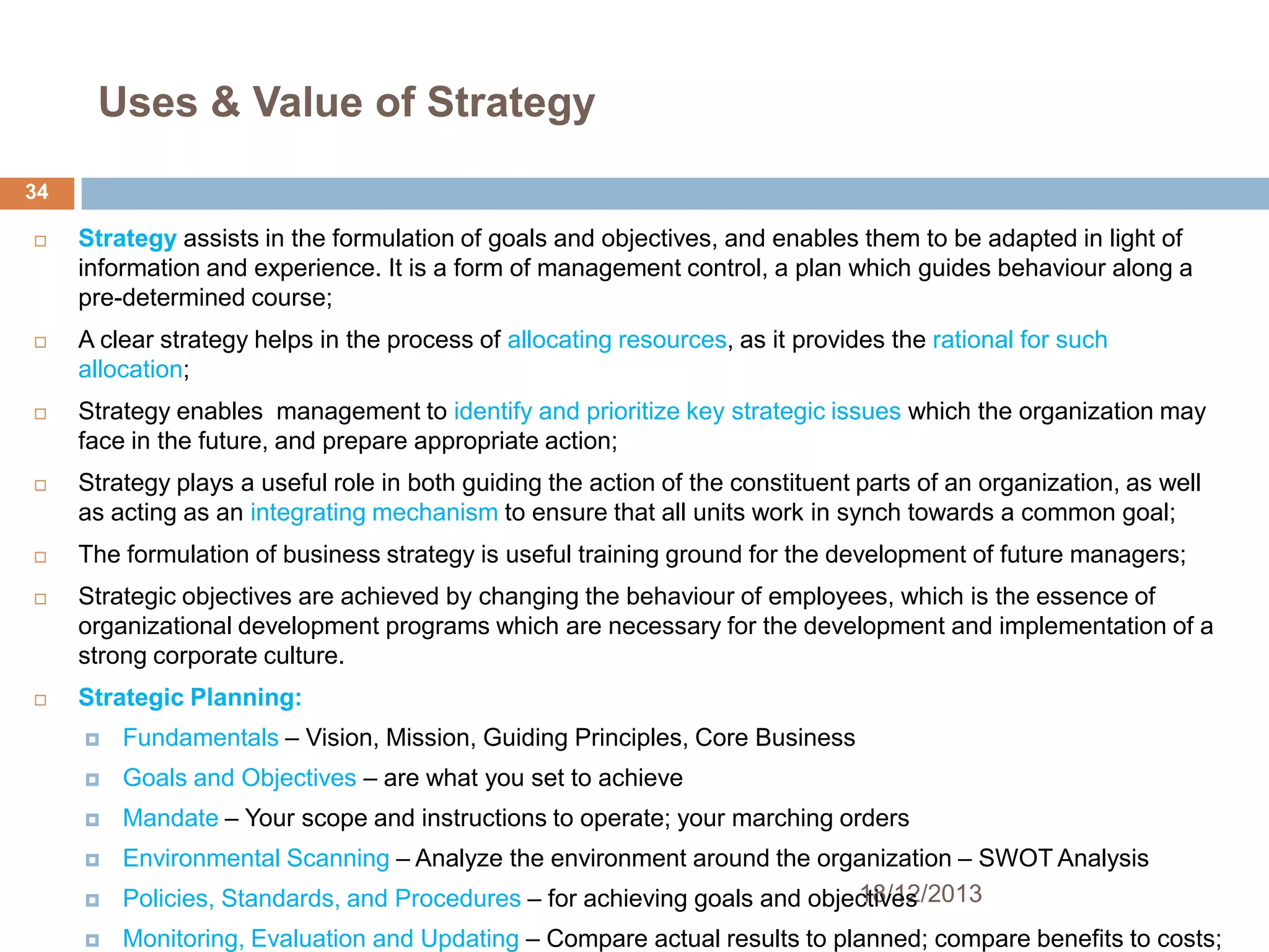 Uses & Value of Strategy
34


Strategy assists in the formulation of goals and objectives, and enables them to be adapted in light of
information and experience. It is a form of management control, a plan which guides behaviour along a
pre-determined course;



A clear strategy helps in the process of allocating resources, as it provides the rational for such
allocation;



Strategy enables management to identify and prioritize key strategic issues which the organization may
face in the future, and prepare appropriate action;



Strategy plays a useful role in both guiding the action of the constituent parts of an organization, as well
as acting as an integrating mechanism to ensure that all units work in synch towards a common goal;



The formulation of business strategy is useful training ground for the development of future managers;



Strategic objectives are achieved by changing the behaviour of employees, which is the essence of
organizational development programs which are necessary for the development and implementation of a
strong corporate culture.



Strategic Planning:


Fundamentals – Vision, Mission, Guiding Principles, Core Business



Goals and Objectives – are what you set to achieve



Mandate – Your scope and instructions to operate; your marching orders




Environmental Scanning – Analyze the environment around the organization – SWOT Analysis
18/12/2013
Policies, Standards, and Procedures – for achieving goals and objectives



Monitoring, Evaluation and Updating – Compare actual results to planned; compare benefits to costs;

 