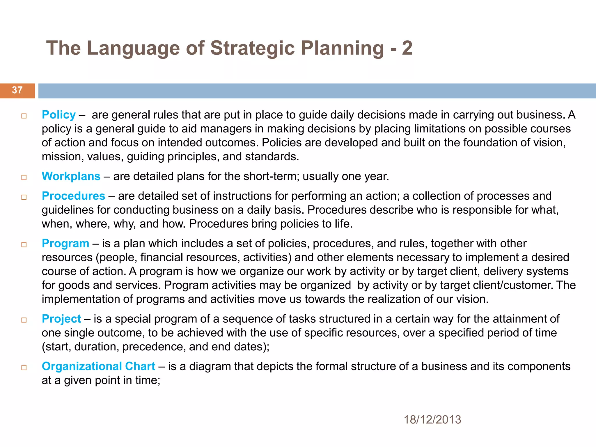 The Language of Strategic Planning - 2
37











Policy – are general rules that are put in place to guide daily decisions made in carrying out business. A
policy is a general guide to aid managers in making decisions by placing limitations on possible courses
of action and focus on intended outcomes. Policies are developed and built on the foundation of vision,
mission, values, guiding principles, and standards.
Workplans – are detailed plans for the short-term; usually one year.
Procedures – are detailed set of instructions for performing an action; a collection of processes and
guidelines for conducting business on a daily basis. Procedures describe who is responsible for what,
when, where, why, and how. Procedures bring policies to life.
Program – is a plan which includes a set of policies, procedures, and rules, together with other
resources (people, financial resources, activities) and other elements necessary to implement a desired
course of action. A program is how we organize our work by activity or by target client, delivery systems
for goods and services. Program activities may be organized by activity or by target client/customer. The
implementation of programs and activities move us towards the realization of our vision.
Project – is a special program of a sequence of tasks structured in a certain way for the attainment of
one single outcome, to be achieved with the use of specific resources, over a specified period of time
(start, duration, precedence, and end dates);
Organizational Chart – is a diagram that depicts the formal structure of a business and its components
at a given point in time;
18/12/2013

 