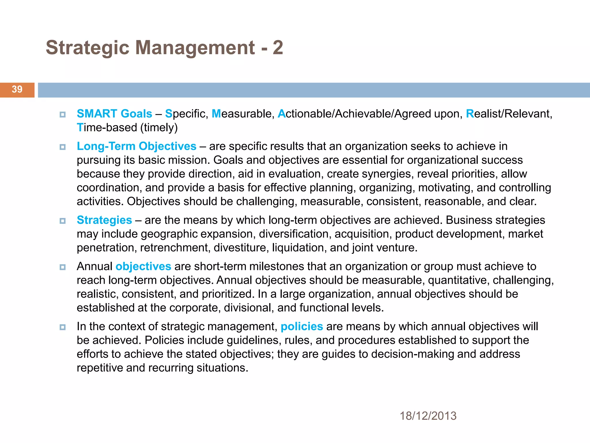 Strategic Management - 2
39


SMART Goals – Specific, Measurable, Actionable/Achievable/Agreed upon, Realist/Relevant,
Time-based (timely)



Long-Term Objectives – are specific results that an organization seeks to achieve in
pursuing its basic mission. Goals and objectives are essential for organizational success
because they provide direction, aid in evaluation, create synergies, reveal priorities, allow
coordination, and provide a basis for effective planning, organizing, motivating, and controlling
activities. Objectives should be challenging, measurable, consistent, reasonable, and clear.



Strategies – are the means by which long-term objectives are achieved. Business strategies
may include geographic expansion, diversification, acquisition, product development, market
penetration, retrenchment, divestiture, liquidation, and joint venture.



Annual objectives are short-term milestones that an organization or group must achieve to
reach long-term objectives. Annual objectives should be measurable, quantitative, challenging,
realistic, consistent, and prioritized. In a large organization, annual objectives should be
established at the corporate, divisional, and functional levels.



In the context of strategic management, policies are means by which annual objectives will
be achieved. Policies include guidelines, rules, and procedures established to support the
efforts to achieve the stated objectives; they are guides to decision-making and address
repetitive and recurring situations.

18/12/2013

 