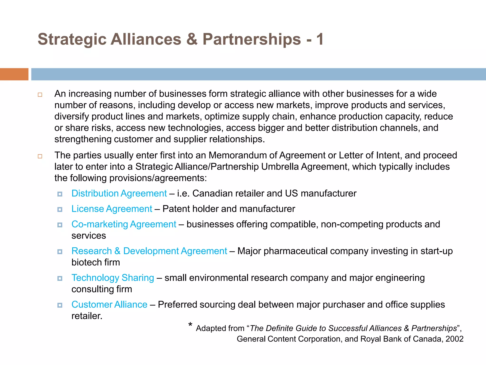 Strategic Alliances & Partnerships - 1



An increasing number of businesses form strategic alliance with other businesses for a wide
number of reasons, including develop or access new markets, improve products and services,
diversify product lines and markets, optimize supply chain, enhance production capacity, reduce
or share risks, access new technologies, access bigger and better distribution channels, and
strengthening customer and supplier relationships.



The parties usually enter first into an Memorandum of Agreement or Letter of Intent, and proceed
later to enter into a Strategic Alliance/Partnership Umbrella Agreement, which typically includes
the following provisions/agreements:


Distribution Agreement – i.e. Canadian retailer and US manufacturer



License Agreement – Patent holder and manufacturer



Co-marketing Agreement – businesses offering compatible, non-competing products and
services



Research & Development Agreement – Major pharmaceutical company investing in start-up
biotech firm



Technology Sharing – small environmental research company and major engineering
consulting firm



Customer Alliance – Preferred sourcing deal between major purchaser and office supplies
retailer.

* Adapted from ―The Definite Guide to Successful Alliances & Partnerships‖,
General Content Corporation, and Royal Bank of Canada, 2002

 
