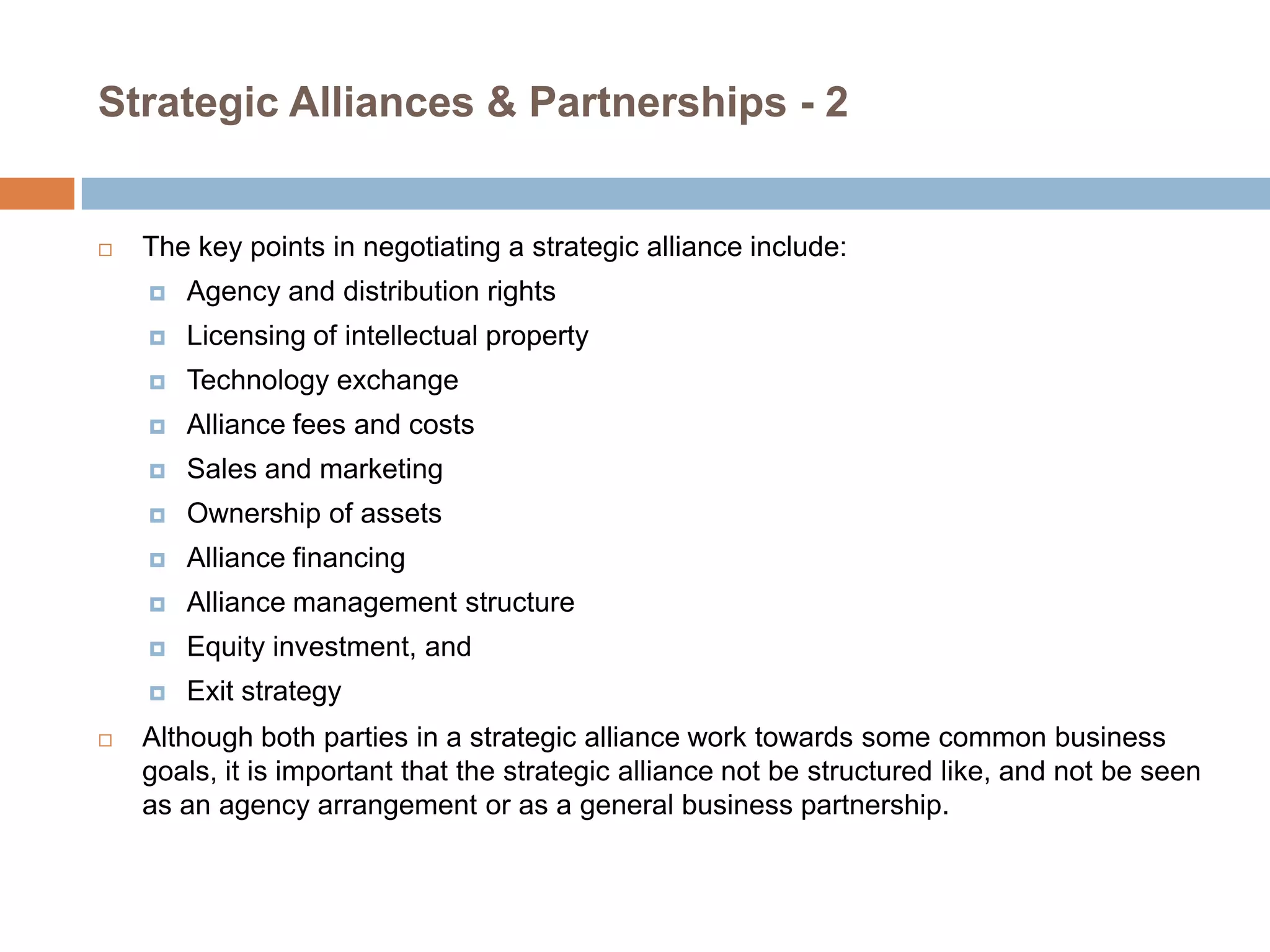 Strategic Alliances & Partnerships - 2



The key points in negotiating a strategic alliance include:




Licensing of intellectual property



Technology exchange



Alliance fees and costs



Sales and marketing



Ownership of assets



Alliance financing



Alliance management structure



Equity investment, and




Agency and distribution rights

Exit strategy

Although both parties in a strategic alliance work towards some common business
goals, it is important that the strategic alliance not be structured like, and not be seen
as an agency arrangement or as a general business partnership.

 