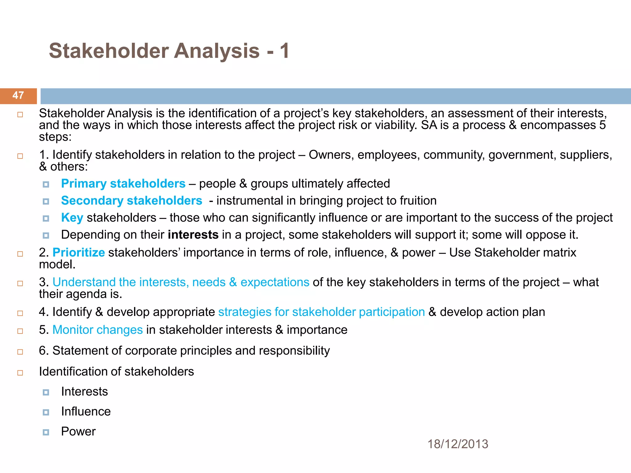Stakeholder Analysis - 1
47



Stakeholder Analysis is the identification of a project’s key stakeholders, an assessment of their interests,
and the ways in which those interests affect the project risk or viability. SA is a process & encompasses 5
steps:
1. Identify stakeholders in relation to the project – Owners, employees, community, government, suppliers,
& others:
 Primary stakeholders – people & groups ultimately affected
 Secondary stakeholders - instrumental in bringing project to fruition
 Key stakeholders – those who can significantly influence or are important to the success of the project
 Depending on their interests in a project, some stakeholders will support it; some will oppose it.
2. Prioritize stakeholders’ importance in terms of role, influence, & power – Use Stakeholder matrix
model.
3. Understand the interests, needs & expectations of the key stakeholders in terms of the project – what
their agenda is.
4. Identify & develop appropriate strategies for stakeholder participation & develop action plan
5. Monitor changes in stakeholder interests & importance



6. Statement of corporate principles and responsibility



Identification of stakeholders













Interests



Influence



Power
18/12/2013

 
