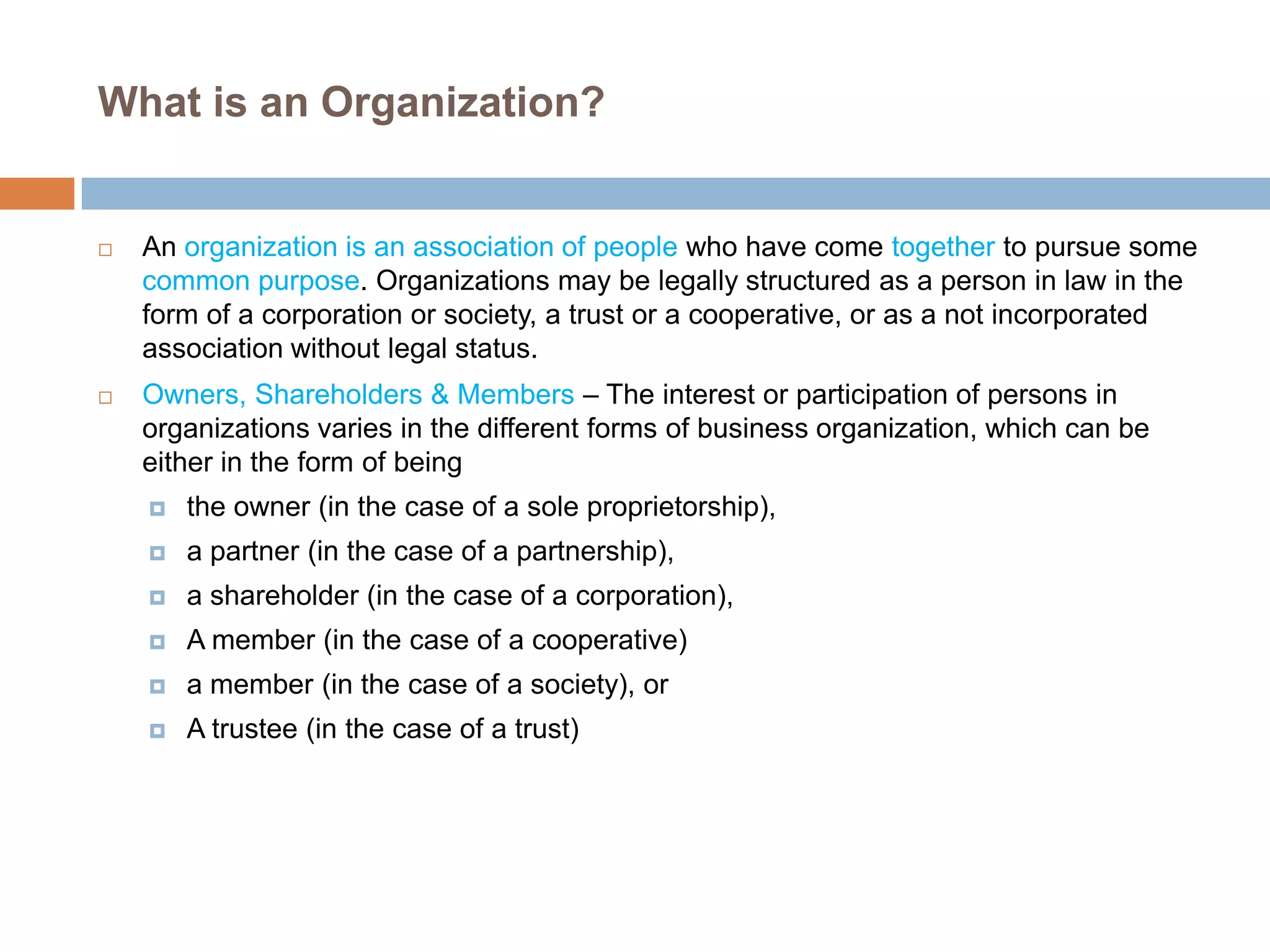 What is an Organization?





An organization is an association of people who have come together to pursue some
common purpose. Organizations may be legally structured as a person in law in the
form of a corporation or society, a trust or a cooperative, or as a not incorporated
association without legal status.
Owners, Shareholders & Members – The interest or participation of persons in
organizations varies in the different forms of business organization, which can be
either in the form of being


the owner (in the case of a sole proprietorship),



a partner (in the case of a partnership),



a shareholder (in the case of a corporation),



A member (in the case of a cooperative)



a member (in the case of a society), or



A trustee (in the case of a trust)

 