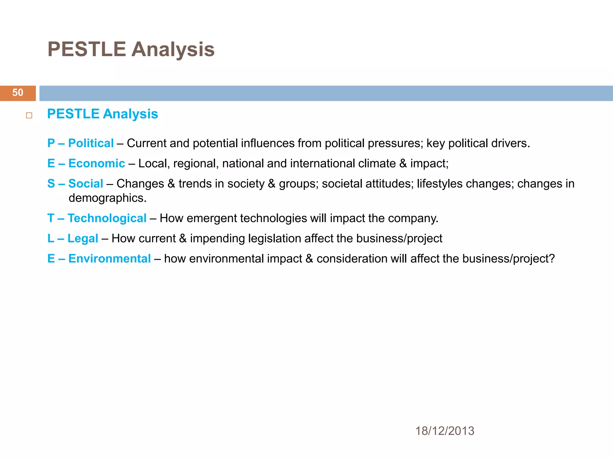 PESTLE Analysis
50


PESTLE Analysis
P – Political – Current and potential influences from political pressures; key political drivers.

E – Economic – Local, regional, national and international climate & impact;
S – Social – Changes & trends in society & groups; societal attitudes; lifestyles changes; changes in
demographics.
T – Technological – How emergent technologies will impact the company.
L – Legal – How current & impending legislation affect the business/project
E – Environmental – how environmental impact & consideration will affect the business/project?

18/12/2013

 