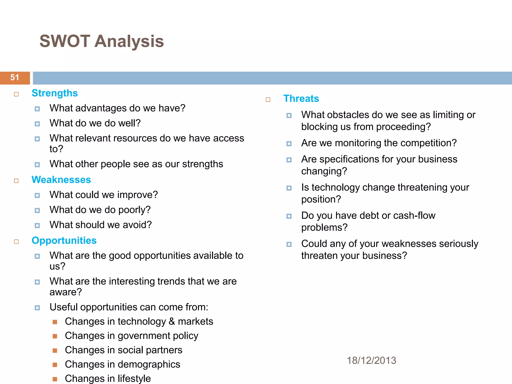 SWOT Analysis
51


Strengths



What do we do well?



What relevant resources do we have access
to?




What advantages do we have?

What other people see as our strengths

Weaknesses



What do we do poorly?




What could we improve?



Threats


What obstacles do we see as limiting or
blocking us from proceeding?



Are we monitoring the competition?



Are specifications for your business
changing?



Is technology change threatening your
position?



Do you have debt or cash-flow
problems?



Could any of your weaknesses seriously
threaten your business?

What should we avoid?

Opportunities


What are the good opportunities available to
us?



What are the interesting trends that we are
aware?



Useful opportunities can come from:
 Changes in technology & markets
 Changes in government policy
 Changes in social partners
 Changes in demographics
 Changes in lifestyle

18/12/2013

 