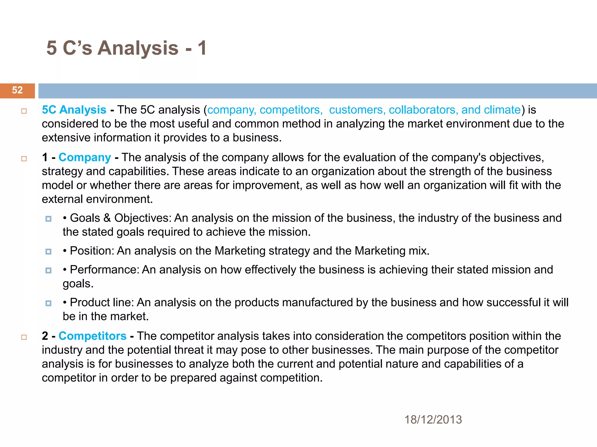 5 C’s Analysis - 1
52


5C Analysis - The 5C analysis (company, competitors, customers, collaborators, and climate) is
considered to be the most useful and common method in analyzing the market environment due to the
extensive information it provides to a business.



1 - Company - The analysis of the company allows for the evaluation of the company's objectives,
strategy and capabilities. These areas indicate to an organization about the strength of the business
model or whether there are areas for improvement, as well as how well an organization will fit with the
external environment.




• Position: An analysis on the Marketing strategy and the Marketing mix.



• Performance: An analysis on how effectively the business is achieving their stated mission and
goals.





• Goals & Objectives: An analysis on the mission of the business, the industry of the business and
the stated goals required to achieve the mission.

• Product line: An analysis on the products manufactured by the business and how successful it will
be in the market.

2 - Competitors - The competitor analysis takes into consideration the competitors position within the
industry and the potential threat it may pose to other businesses. The main purpose of the competitor
analysis is for businesses to analyze both the current and potential nature and capabilities of a
competitor in order to be prepared against competition.

18/12/2013

 