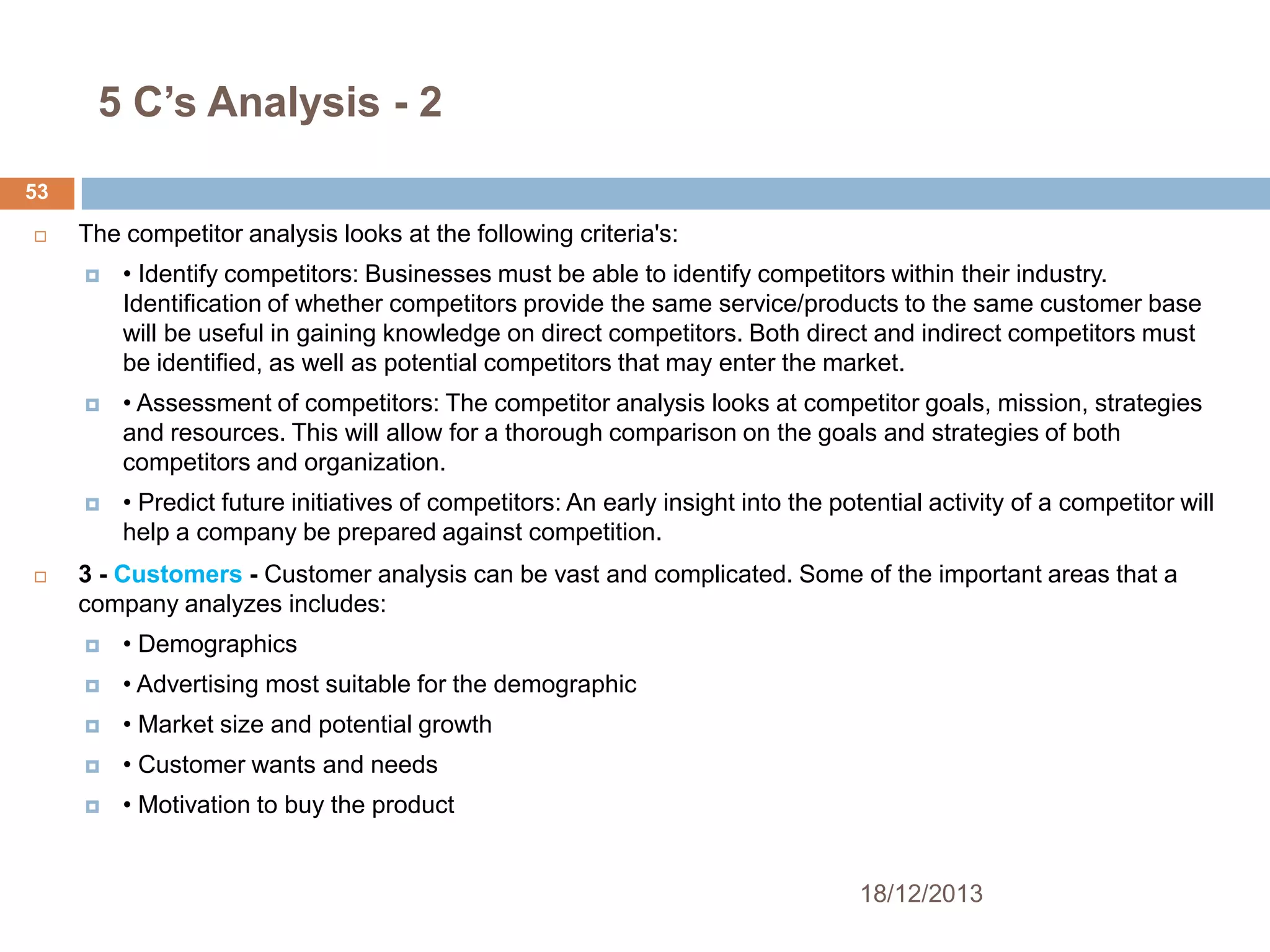 5 C’s Analysis - 2
53


The competitor analysis looks at the following criteria's:




• Assessment of competitors: The competitor analysis looks at competitor goals, mission, strategies
and resources. This will allow for a thorough comparison on the goals and strategies of both
competitors and organization.





• Identify competitors: Businesses must be able to identify competitors within their industry.
Identification of whether competitors provide the same service/products to the same customer base
will be useful in gaining knowledge on direct competitors. Both direct and indirect competitors must
be identified, as well as potential competitors that may enter the market.

• Predict future initiatives of competitors: An early insight into the potential activity of a competitor will
help a company be prepared against competition.

3 - Customers - Customer analysis can be vast and complicated. Some of the important areas that a
company analyzes includes:


• Demographics



• Advertising most suitable for the demographic



• Market size and potential growth



• Customer wants and needs



• Motivation to buy the product

18/12/2013

 