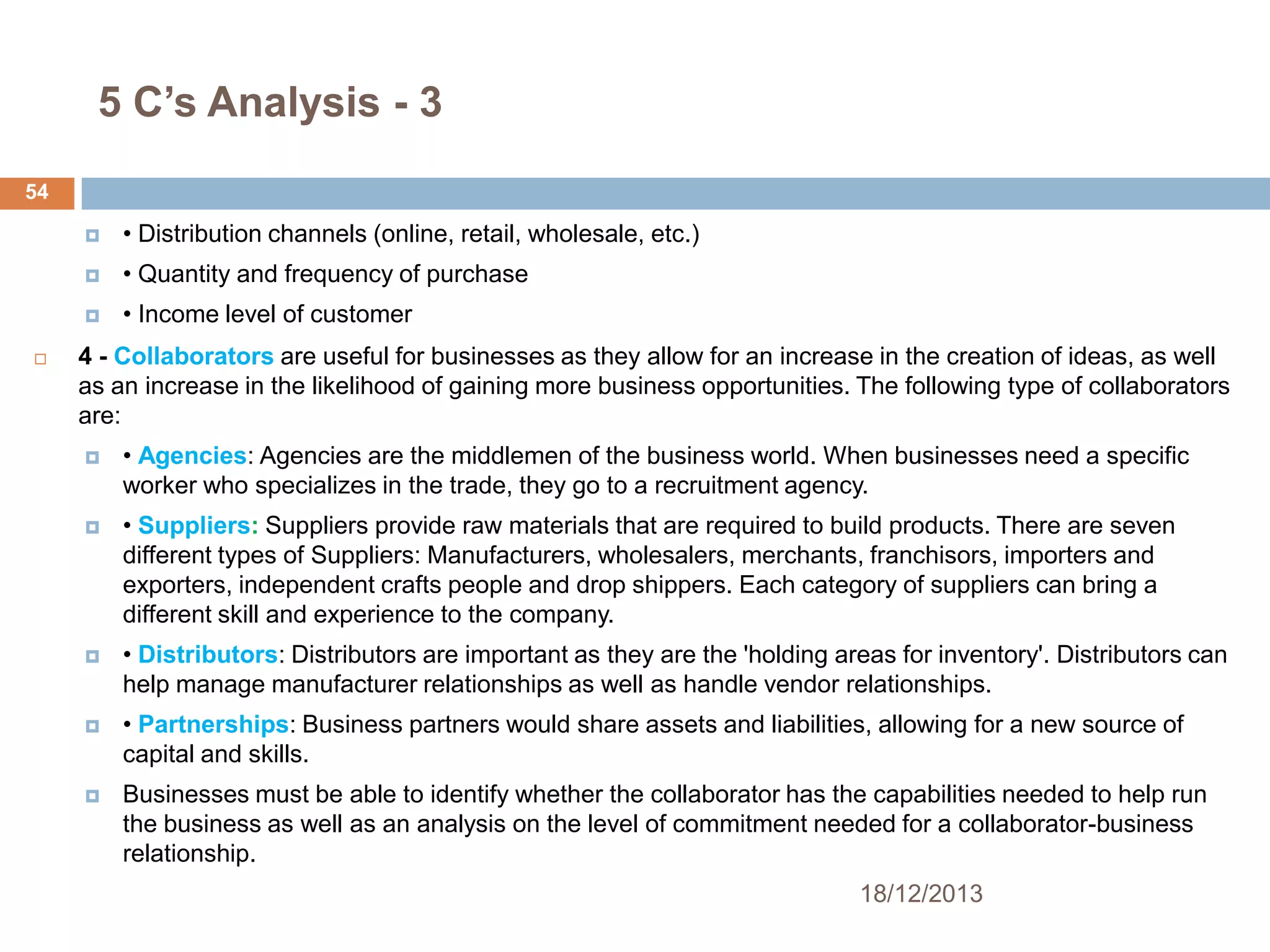5 C’s Analysis - 3
54



• Quantity and frequency of purchase




• Distribution channels (online, retail, wholesale, etc.)
• Income level of customer

4 - Collaborators are useful for businesses as they allow for an increase in the creation of ideas, as well
as an increase in the likelihood of gaining more business opportunities. The following type of collaborators
are:


• Agencies: Agencies are the middlemen of the business world. When businesses need a specific
worker who specializes in the trade, they go to a recruitment agency.



• Suppliers: Suppliers provide raw materials that are required to build products. There are seven
different types of Suppliers: Manufacturers, wholesalers, merchants, franchisors, importers and
exporters, independent crafts people and drop shippers. Each category of suppliers can bring a
different skill and experience to the company.



• Distributors: Distributors are important as they are the 'holding areas for inventory'. Distributors can
help manage manufacturer relationships as well as handle vendor relationships.



• Partnerships: Business partners would share assets and liabilities, allowing for a new source of
capital and skills.



Businesses must be able to identify whether the collaborator has the capabilities needed to help run
the business as well as an analysis on the level of commitment needed for a collaborator-business
relationship.
18/12/2013

 