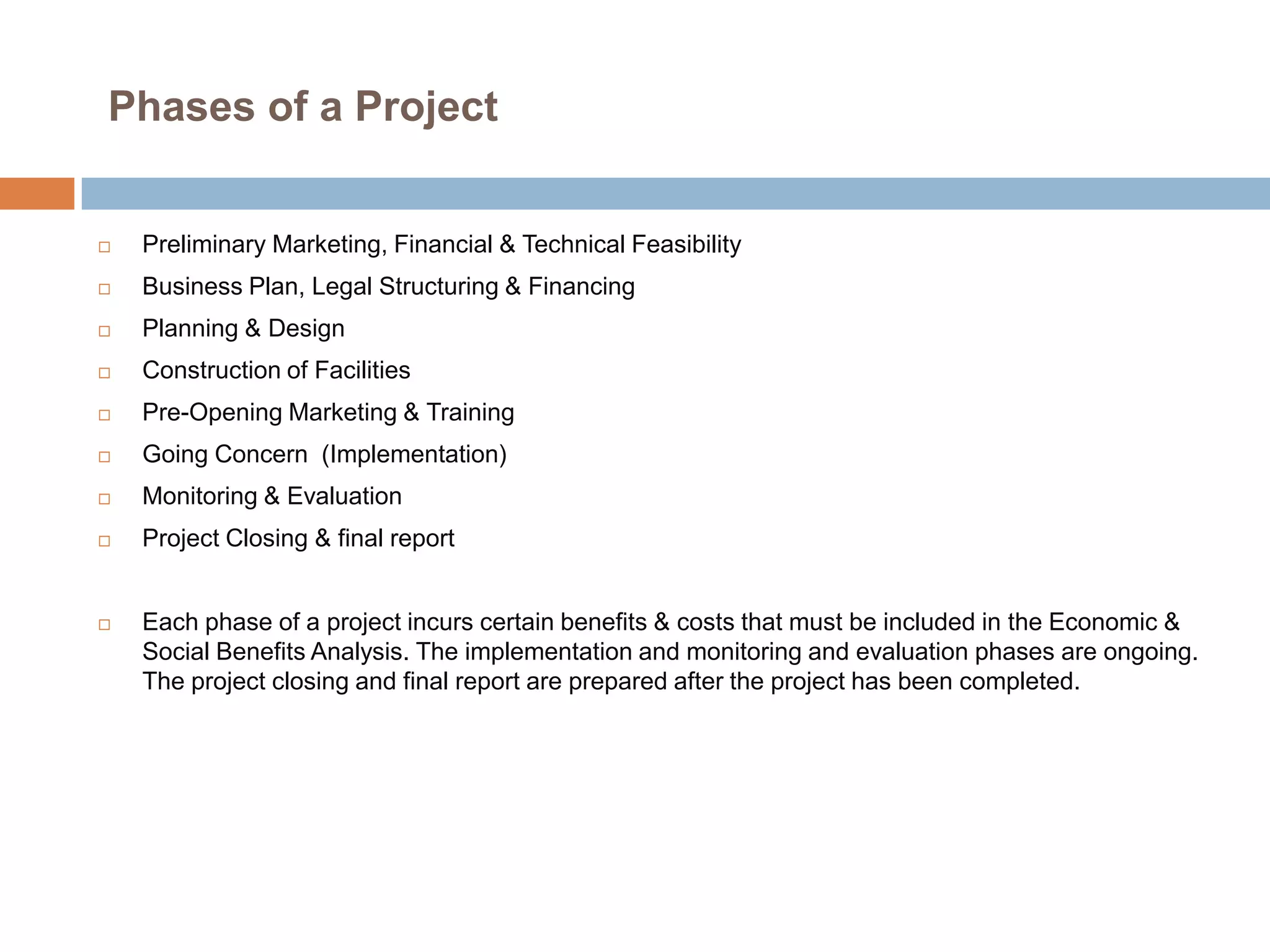 Phases of a Project



Preliminary Marketing, Financial & Technical Feasibility



Business Plan, Legal Structuring & Financing



Planning & Design



Construction of Facilities



Pre-Opening Marketing & Training



Going Concern (Implementation)



Monitoring & Evaluation



Project Closing & final report



Each phase of a project incurs certain benefits & costs that must be included in the Economic &
Social Benefits Analysis. The implementation and monitoring and evaluation phases are ongoing.
The project closing and final report are prepared after the project has been completed.

 