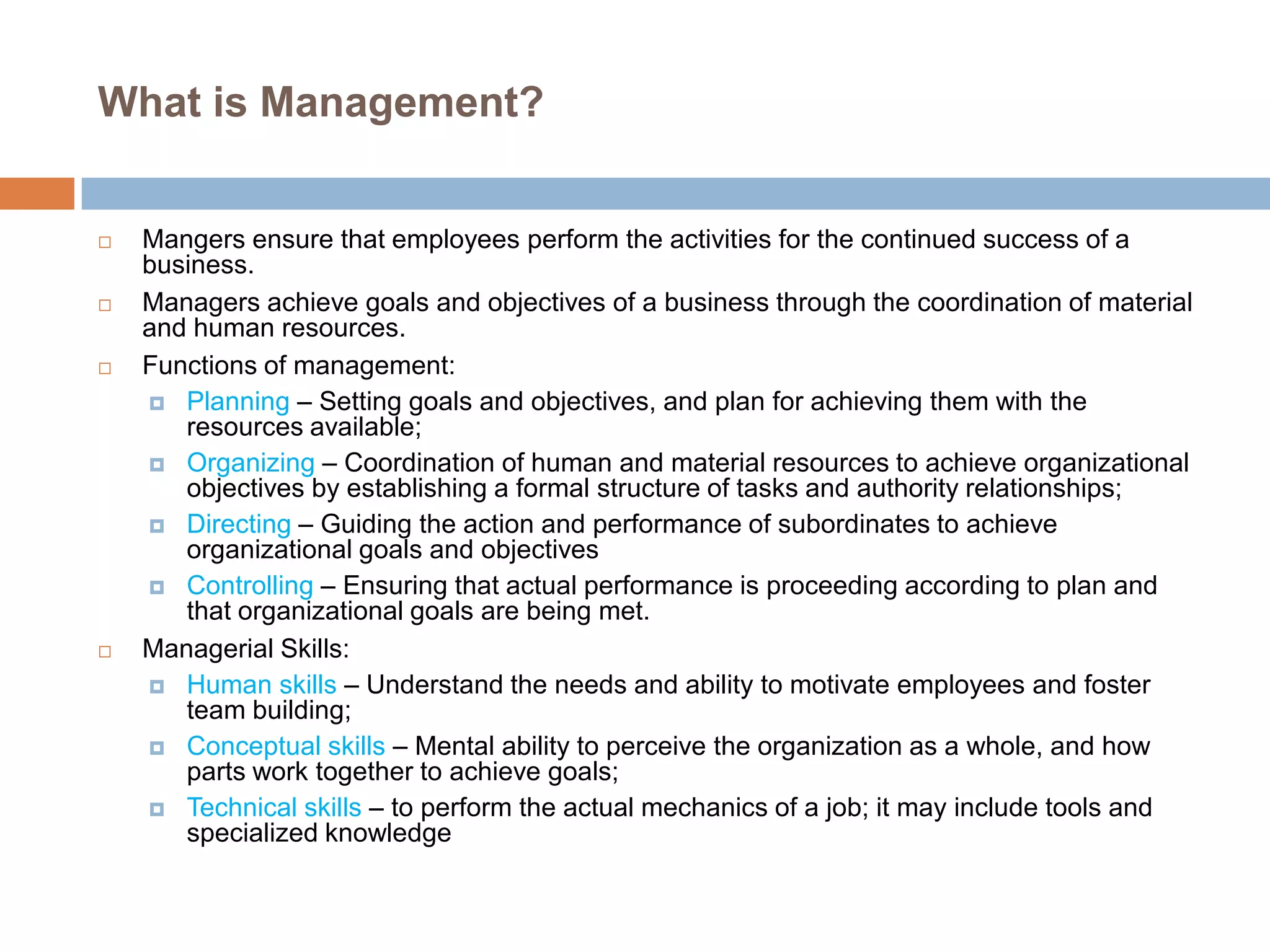 What is Management?









Mangers ensure that employees perform the activities for the continued success of a
business.
Managers achieve goals and objectives of a business through the coordination of material
and human resources.
Functions of management:
 Planning – Setting goals and objectives, and plan for achieving them with the
resources available;
 Organizing – Coordination of human and material resources to achieve organizational
objectives by establishing a formal structure of tasks and authority relationships;
 Directing – Guiding the action and performance of subordinates to achieve
organizational goals and objectives
 Controlling – Ensuring that actual performance is proceeding according to plan and
that organizational goals are being met.
Managerial Skills:
 Human skills – Understand the needs and ability to motivate employees and foster
team building;
 Conceptual skills – Mental ability to perceive the organization as a whole, and how
parts work together to achieve goals;
 Technical skills – to perform the actual mechanics of a job; it may include tools and
specialized knowledge

 