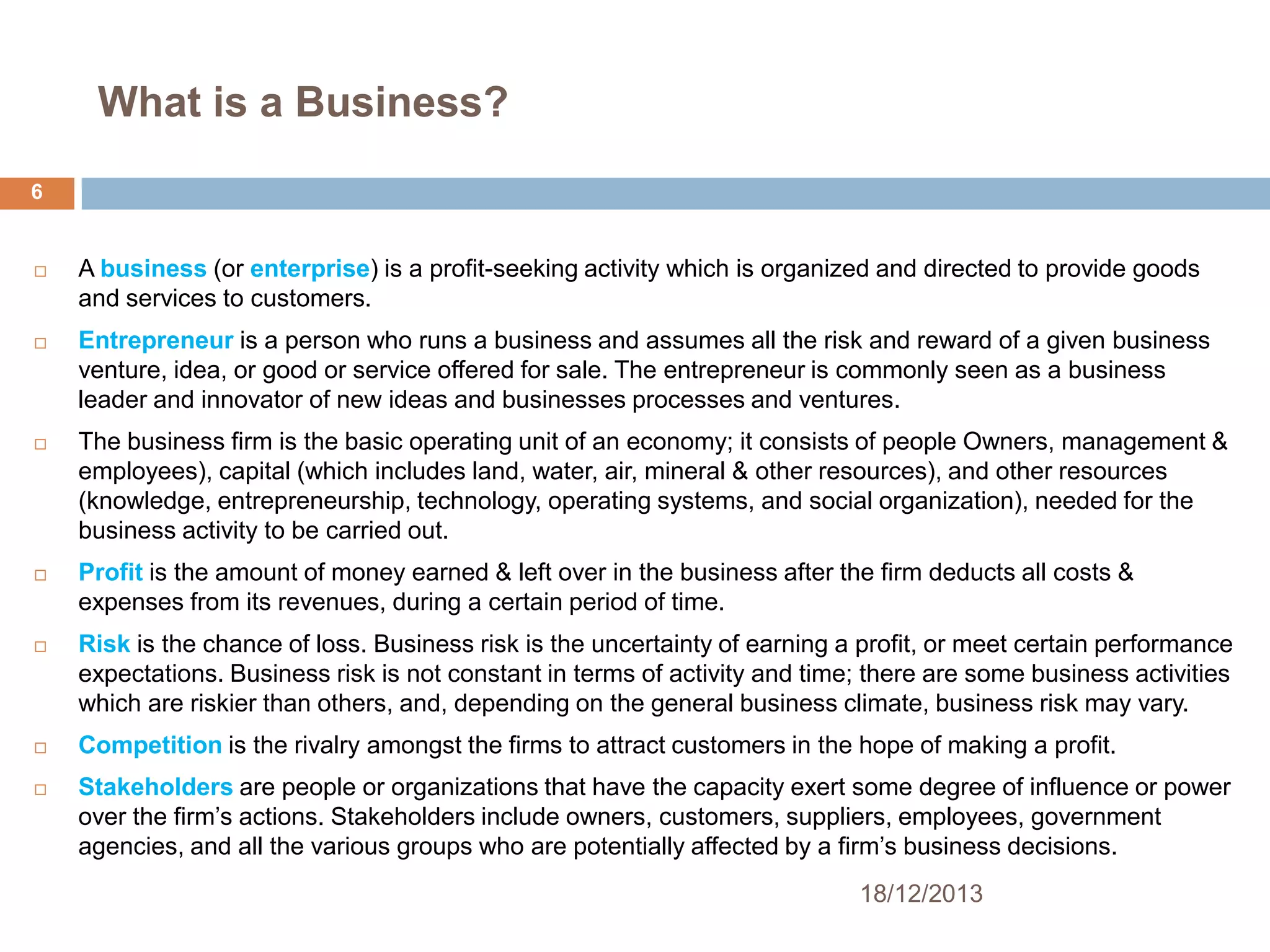 What is a Business?
6



A business (or enterprise) is a profit-seeking activity which is organized and directed to provide goods
and services to customers.



Entrepreneur is a person who runs a business and assumes all the risk and reward of a given business
venture, idea, or good or service offered for sale. The entrepreneur is commonly seen as a business
leader and innovator of new ideas and businesses processes and ventures.



The business firm is the basic operating unit of an economy; it consists of people Owners, management &
employees), capital (which includes land, water, air, mineral & other resources), and other resources
(knowledge, entrepreneurship, technology, operating systems, and social organization), needed for the
business activity to be carried out.



Profit is the amount of money earned & left over in the business after the firm deducts all costs &
expenses from its revenues, during a certain period of time.



Risk is the chance of loss. Business risk is the uncertainty of earning a profit, or meet certain performance
expectations. Business risk is not constant in terms of activity and time; there are some business activities
which are riskier than others, and, depending on the general business climate, business risk may vary.



Competition is the rivalry amongst the firms to attract customers in the hope of making a profit.



Stakeholders are people or organizations that have the capacity exert some degree of influence or power
over the firm’s actions. Stakeholders include owners, customers, suppliers, employees, government
agencies, and all the various groups who are potentially affected by a firm’s business decisions.
18/12/2013

 