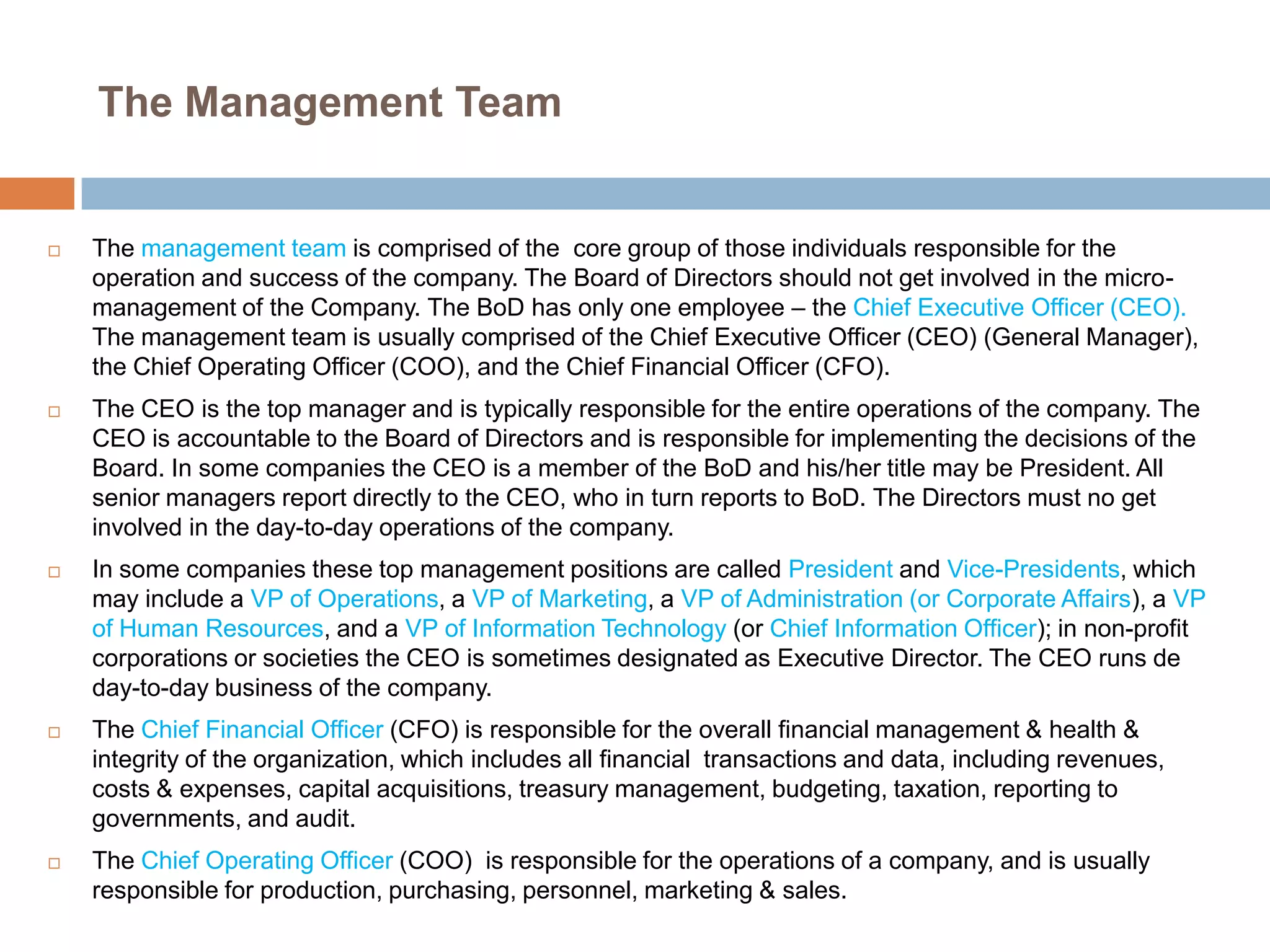 The Management Team



The management team is comprised of the core group of those individuals responsible for the
operation and success of the company. The Board of Directors should not get involved in the micromanagement of the Company. The BoD has only one employee – the Chief Executive Officer (CEO).
The management team is usually comprised of the Chief Executive Officer (CEO) (General Manager),
the Chief Operating Officer (COO), and the Chief Financial Officer (CFO).



The CEO is the top manager and is typically responsible for the entire operations of the company. The
CEO is accountable to the Board of Directors and is responsible for implementing the decisions of the
Board. In some companies the CEO is a member of the BoD and his/her title may be President. All
senior managers report directly to the CEO, who in turn reports to BoD. The Directors must no get
involved in the day-to-day operations of the company.



In some companies these top management positions are called President and Vice-Presidents, which
may include a VP of Operations, a VP of Marketing, a VP of Administration (or Corporate Affairs), a VP
of Human Resources, and a VP of Information Technology (or Chief Information Officer); in non-profit
corporations or societies the CEO is sometimes designated as Executive Director. The CEO runs de
day-to-day business of the company.



The Chief Financial Officer (CFO) is responsible for the overall financial management & health &
integrity of the organization, which includes all financial transactions and data, including revenues,
costs & expenses, capital acquisitions, treasury management, budgeting, taxation, reporting to
governments, and audit.



The Chief Operating Officer (COO) is responsible for the operations of a company, and is usually
responsible for production, purchasing, personnel, marketing & sales.

 