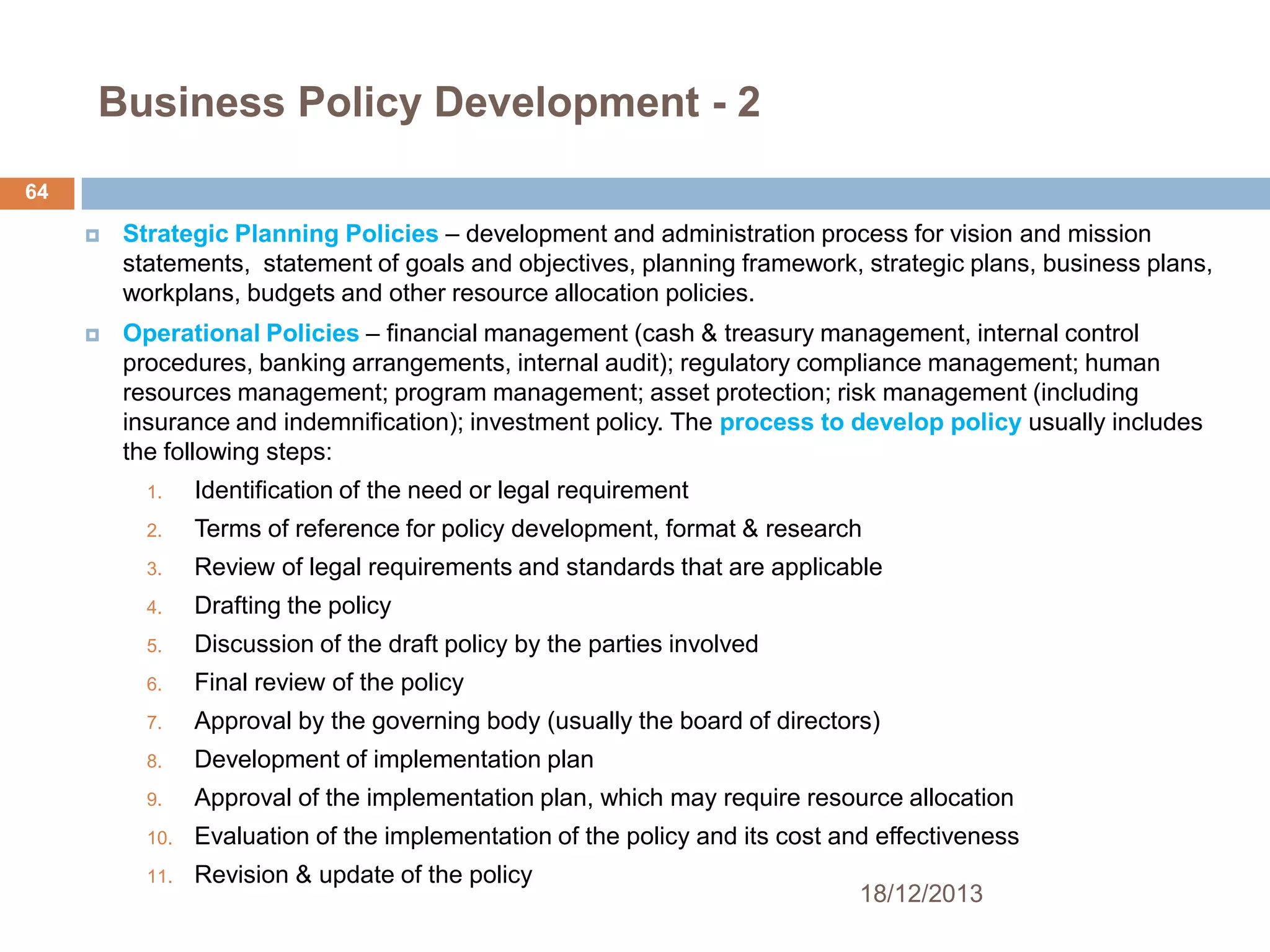 Business Policy Development - 2
64


Strategic Planning Policies – development and administration process for vision and mission
statements, statement of goals and objectives, planning framework, strategic plans, business plans,
workplans, budgets and other resource allocation policies.



Operational Policies – financial management (cash & treasury management, internal control
procedures, banking arrangements, internal audit); regulatory compliance management; human
resources management; program management; asset protection; risk management (including
insurance and indemnification); investment policy. The process to develop policy usually includes
the following steps:
1.

Identification of the need or legal requirement

2.

Terms of reference for policy development, format & research

3.

Review of legal requirements and standards that are applicable

4.

Drafting the policy

5.

Discussion of the draft policy by the parties involved

6.

Final review of the policy

7.

Approval by the governing body (usually the board of directors)

8.

Development of implementation plan

9.

Approval of the implementation plan, which may require resource allocation

10.

Evaluation of the implementation of the policy and its cost and effectiveness

11.

Revision & update of the policy

18/12/2013

 
