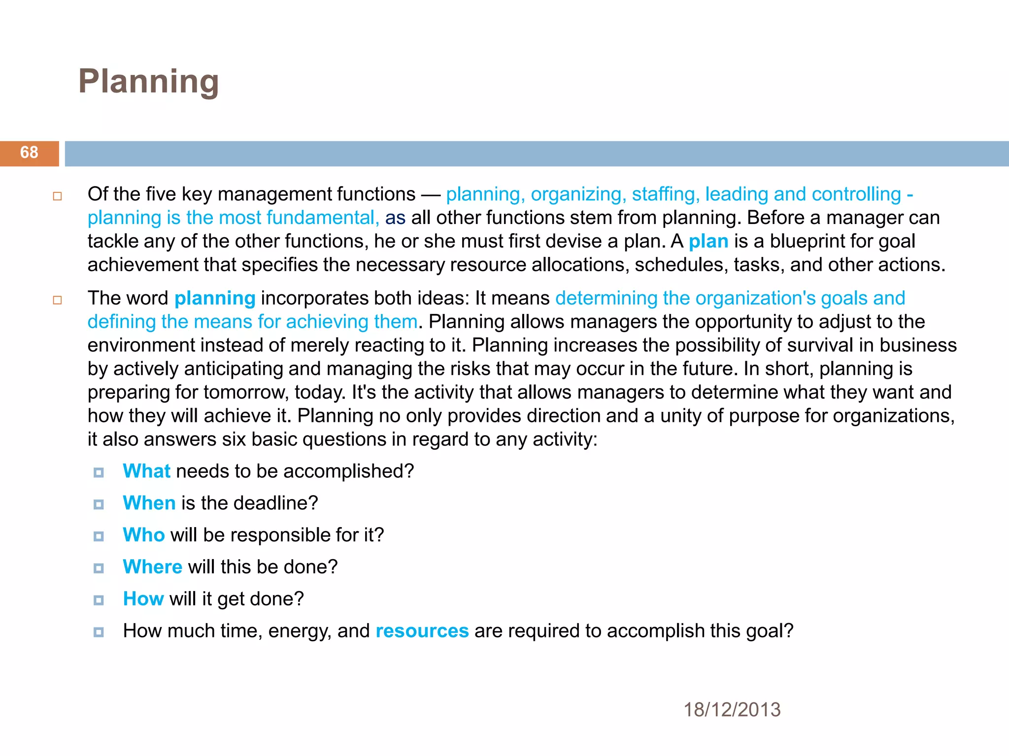 Planning
68




Of the five key management functions — planning, organizing, staffing, leading and controlling planning is the most fundamental, as all other functions stem from planning. Before a manager can
tackle any of the other functions, he or she must first devise a plan. A plan is a blueprint for goal
achievement that specifies the necessary resource allocations, schedules, tasks, and other actions.
The word planning incorporates both ideas: It means determining the organization's goals and
defining the means for achieving them. Planning allows managers the opportunity to adjust to the
environment instead of merely reacting to it. Planning increases the possibility of survival in business
by actively anticipating and managing the risks that may occur in the future. In short, planning is
preparing for tomorrow, today. It's the activity that allows managers to determine what they want and
how they will achieve it. Planning no only provides direction and a unity of purpose for organizations,
it also answers six basic questions in regard to any activity:


What needs to be accomplished?



When is the deadline?



Who will be responsible for it?



Where will this be done?



How will it get done?



How much time, energy, and resources are required to accomplish this goal?

18/12/2013

 