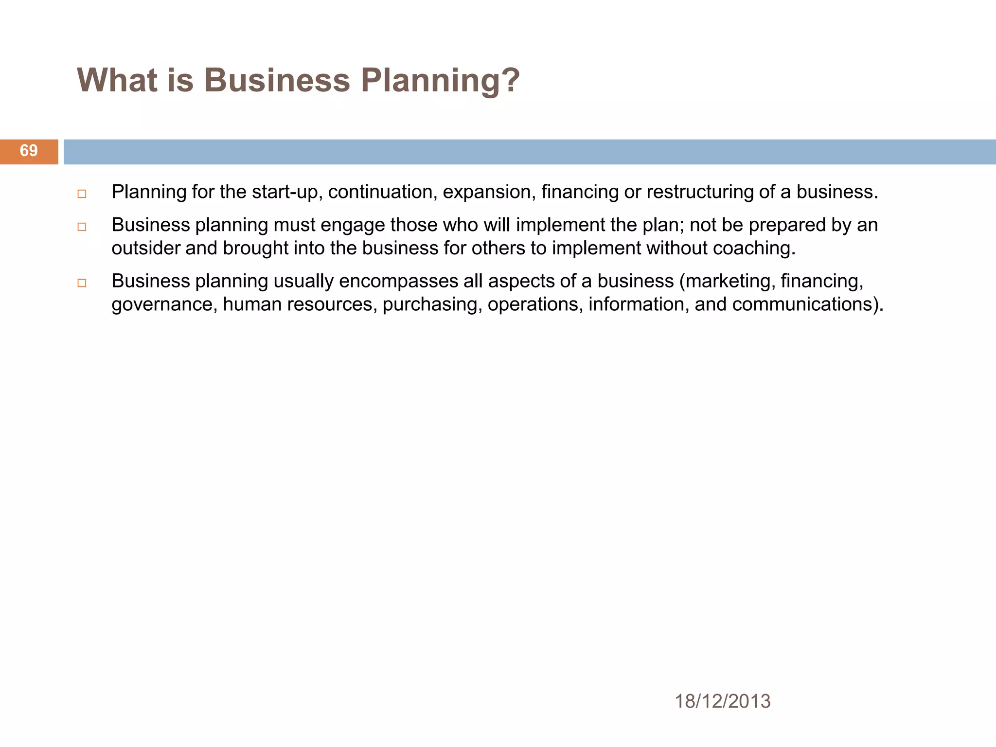 What is Business Planning?
69


Planning for the start-up, continuation, expansion, financing or restructuring of a business.



Business planning must engage those who will implement the plan; not be prepared by an
outsider and brought into the business for others to implement without coaching.



Business planning usually encompasses all aspects of a business (marketing, financing,
governance, human resources, purchasing, operations, information, and communications).

18/12/2013

 