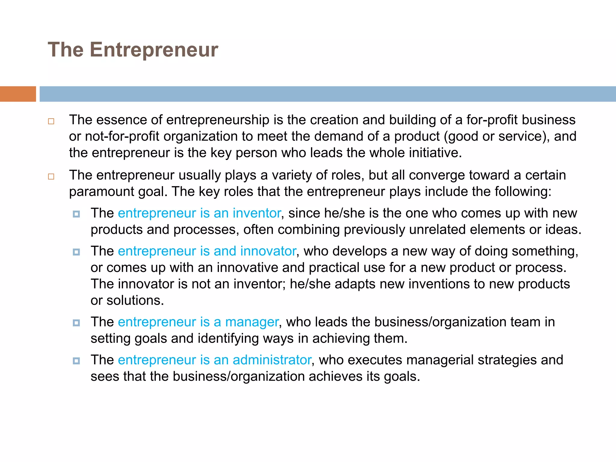 The Entrepreneur



The essence of entrepreneurship is the creation and building of a for-profit business
or not-for-profit organization to meet the demand of a product (good or service), and
the entrepreneur is the key person who leads the whole initiative.



The entrepreneur usually plays a variety of roles, but all converge toward a certain
paramount goal. The key roles that the entrepreneur plays include the following:


The entrepreneur is an inventor, since he/she is the one who comes up with new
products and processes, often combining previously unrelated elements or ideas.



The entrepreneur is and innovator, who develops a new way of doing something,
or comes up with an innovative and practical use for a new product or process.
The innovator is not an inventor; he/she adapts new inventions to new products
or solutions.



The entrepreneur is a manager, who leads the business/organization team in
setting goals and identifying ways in achieving them.



The entrepreneur is an administrator, who executes managerial strategies and
sees that the business/organization achieves its goals.

 