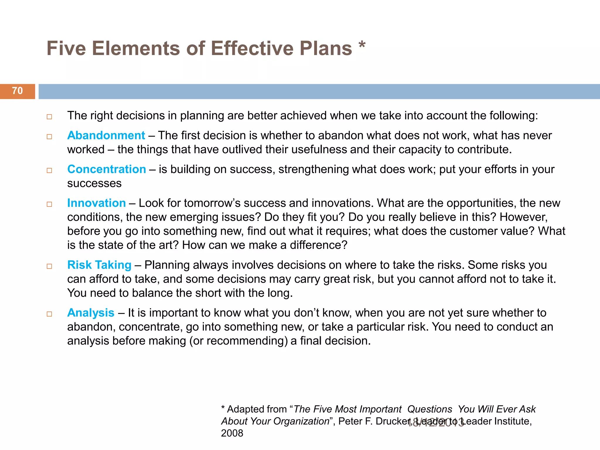 Five Elements of Effective Plans *
70











The right decisions in planning are better achieved when we take into account the following:
Abandonment – The first decision is whether to abandon what does not work, what has never
worked – the things that have outlived their usefulness and their capacity to contribute.
Concentration – is building on success, strengthening what does work; put your efforts in your
successes
Innovation – Look for tomorrow’s success and innovations. What are the opportunities, the new
conditions, the new emerging issues? Do they fit you? Do you really believe in this? However,
before you go into something new, find out what it requires; what does the customer value? What
is the state of the art? How can we make a difference?

Risk Taking – Planning always involves decisions on where to take the risks. Some risks you
can afford to take, and some decisions may carry great risk, but you cannot afford not to take it.
You need to balance the short with the long.
Analysis – It is important to know what you don’t know, when you are not yet sure whether to
abandon, concentrate, go into something new, or take a particular risk. You need to conduct an
analysis before making (or recommending) a final decision.

* Adapted from ―The Five Most Important Questions You Will Ever Ask
About Your Organization‖, Peter F. Drucker, Leader to Leader Institute,
18/12/2013
2008

 