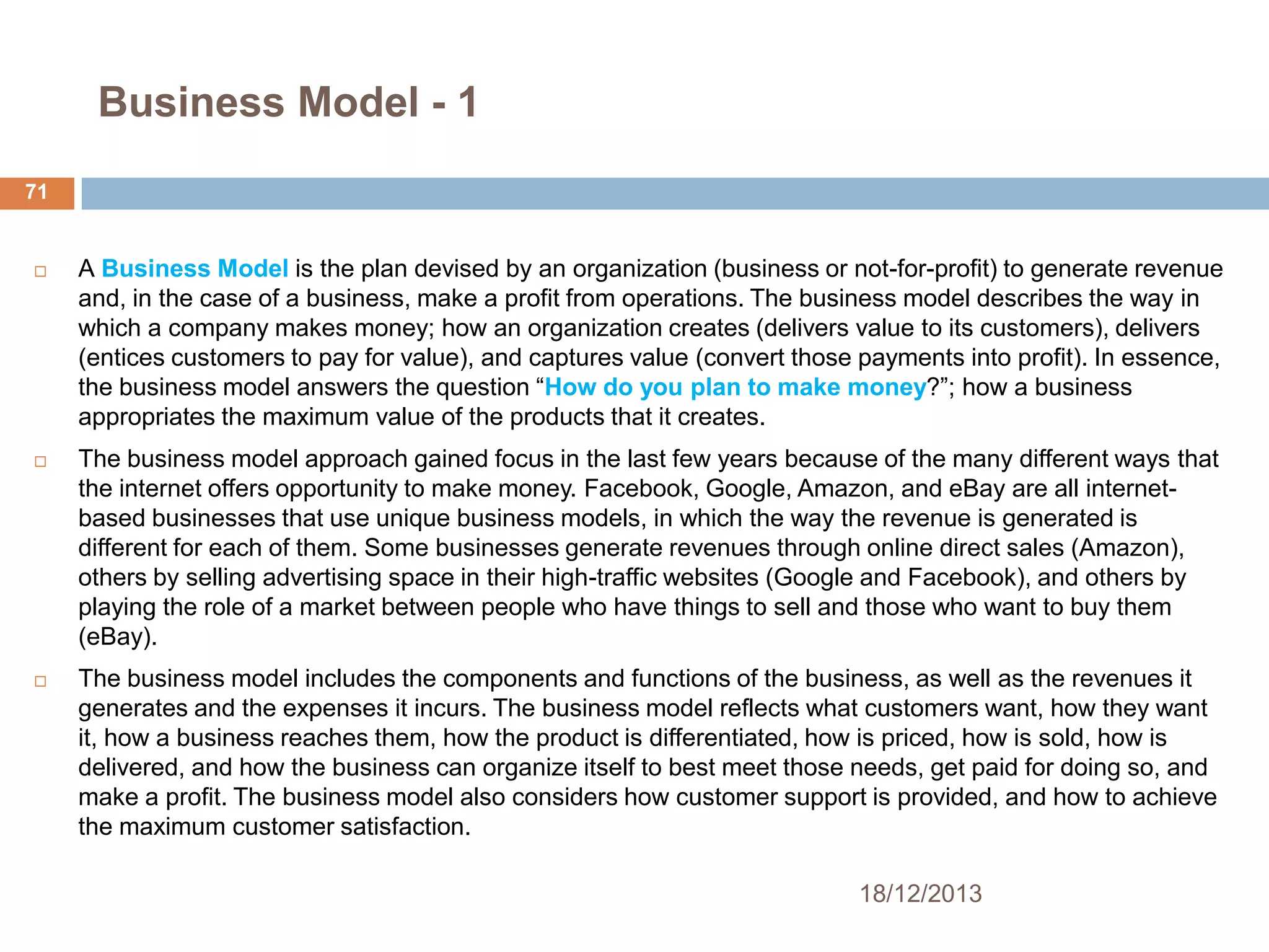 Business Model - 1
71



A Business Model is the plan devised by an organization (business or not-for-profit) to generate revenue
and, in the case of a business, make a profit from operations. The business model describes the way in
which a company makes money; how an organization creates (delivers value to its customers), delivers
(entices customers to pay for value), and captures value (convert those payments into profit). In essence,
the business model answers the question ―How do you plan to make money?‖; how a business
appropriates the maximum value of the products that it creates.



The business model approach gained focus in the last few years because of the many different ways that
the internet offers opportunity to make money. Facebook, Google, Amazon, and eBay are all internetbased businesses that use unique business models, in which the way the revenue is generated is
different for each of them. Some businesses generate revenues through online direct sales (Amazon),
others by selling advertising space in their high-traffic websites (Google and Facebook), and others by
playing the role of a market between people who have things to sell and those who want to buy them
(eBay).



The business model includes the components and functions of the business, as well as the revenues it
generates and the expenses it incurs. The business model reflects what customers want, how they want
it, how a business reaches them, how the product is differentiated, how is priced, how is sold, how is
delivered, and how the business can organize itself to best meet those needs, get paid for doing so, and
make a profit. The business model also considers how customer support is provided, and how to achieve
the maximum customer satisfaction.
18/12/2013

 