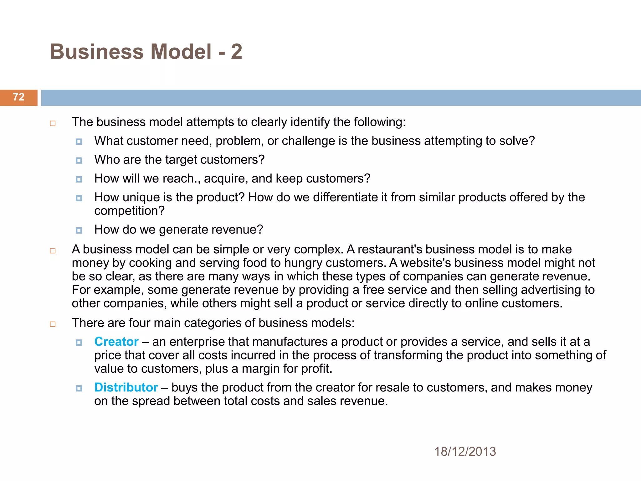 Business Model - 2
72


The business model attempts to clearly identify the following:


What customer need, problem, or challenge is the business attempting to solve?



Who are the target customers?



How will we reach., acquire, and keep customers?



How unique is the product? How do we differentiate it from similar products offered by the
competition?



How do we generate revenue?



A business model can be simple or very complex. A restaurant's business model is to make
money by cooking and serving food to hungry customers. A website's business model might not
be so clear, as there are many ways in which these types of companies can generate revenue.
For example, some generate revenue by providing a free service and then selling advertising to
other companies, while others might sell a product or service directly to online customers.



There are four main categories of business models:


Creator – an enterprise that manufactures a product or provides a service, and sells it at a
price that cover all costs incurred in the process of transforming the product into something of
value to customers, plus a margin for profit.



Distributor – buys the product from the creator for resale to customers, and makes money
on the spread between total costs and sales revenue.

18/12/2013

 