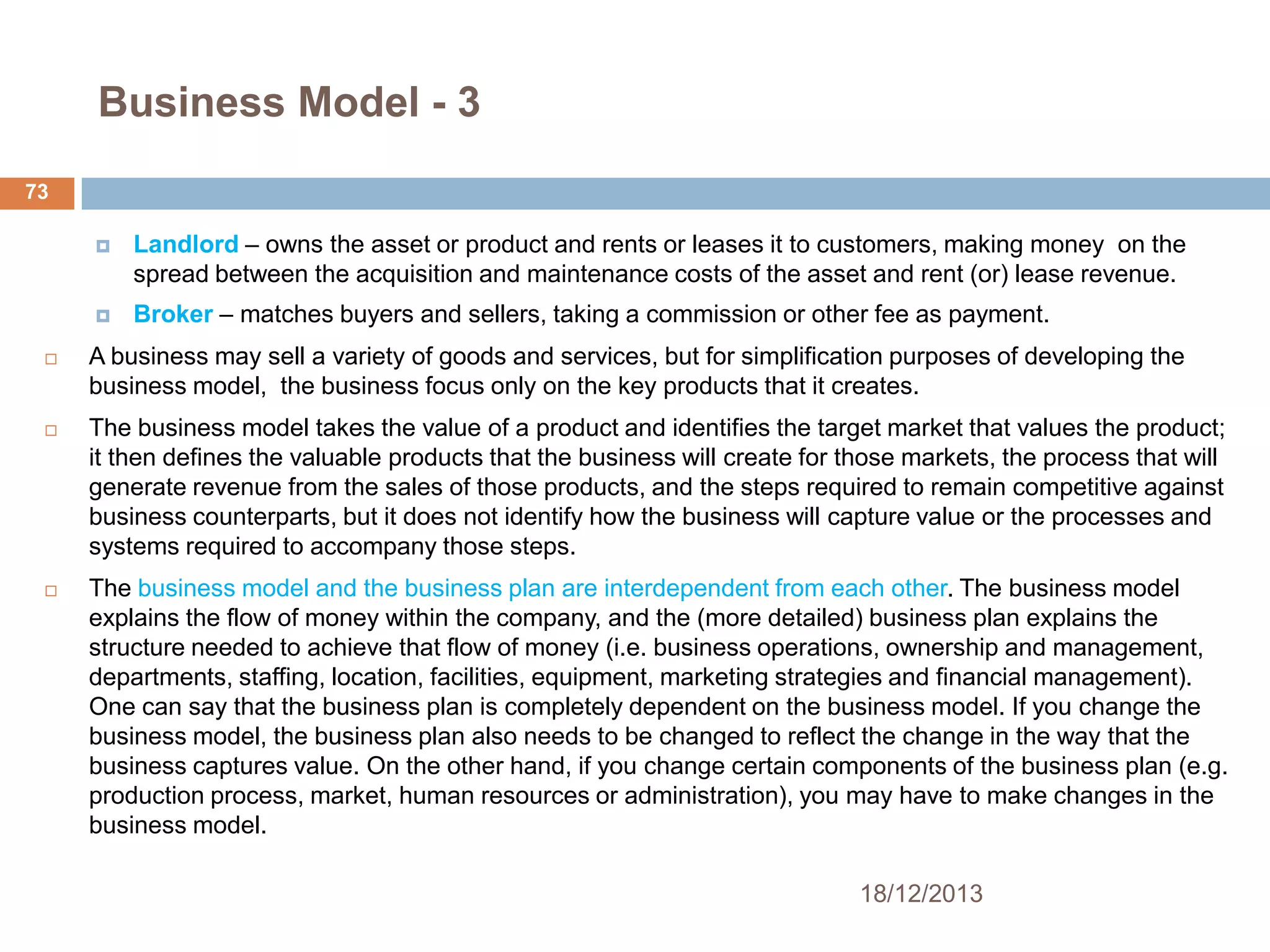 Business Model - 3
73


Landlord – owns the asset or product and rents or leases it to customers, making money on the
spread between the acquisition and maintenance costs of the asset and rent (or) lease revenue.



Broker – matches buyers and sellers, taking a commission or other fee as payment.



A business may sell a variety of goods and services, but for simplification purposes of developing the
business model, the business focus only on the key products that it creates.



The business model takes the value of a product and identifies the target market that values the product;
it then defines the valuable products that the business will create for those markets, the process that will
generate revenue from the sales of those products, and the steps required to remain competitive against
business counterparts, but it does not identify how the business will capture value or the processes and
systems required to accompany those steps.



The business model and the business plan are interdependent from each other. The business model
explains the flow of money within the company, and the (more detailed) business plan explains the
structure needed to achieve that flow of money (i.e. business operations, ownership and management,
departments, staffing, location, facilities, equipment, marketing strategies and financial management).
One can say that the business plan is completely dependent on the business model. If you change the
business model, the business plan also needs to be changed to reflect the change in the way that the
business captures value. On the other hand, if you change certain components of the business plan (e.g.
production process, market, human resources or administration), you may have to make changes in the
business model.
18/12/2013

 