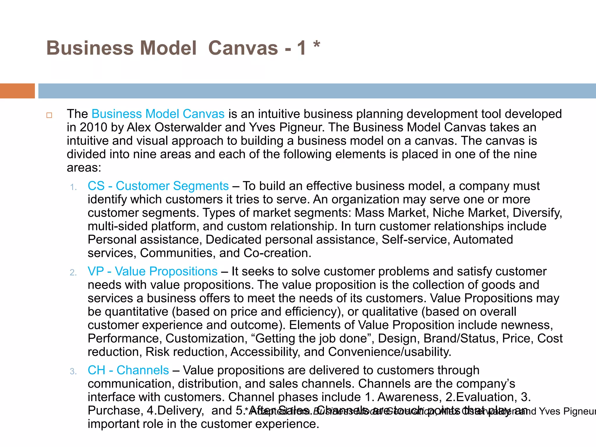 Business Model Canvas - 1 *



The Business Model Canvas is an intuitive business planning development tool developed
in 2010 by Alex Osterwalder and Yves Pigneur. The Business Model Canvas takes an
intuitive and visual approach to building a business model on a canvas. The canvas is
divided into nine areas and each of the following elements is placed in one of the nine
areas:
1. CS - Customer Segments – To build an effective business model, a company must
identify which customers it tries to serve. An organization may serve one or more
customer segments. Types of market segments: Mass Market, Niche Market, Diversify,
multi-sided platform, and custom relationship. In turn customer relationships include
Personal assistance, Dedicated personal assistance, Self-service, Automated
services, Communities, and Co-creation.
2. VP - Value Propositions – It seeks to solve customer problems and satisfy customer
needs with value propositions. The value proposition is the collection of goods and
services a business offers to meet the needs of its customers. Value Propositions may
be quantitative (based on price and efficiency), or qualitative (based on overall
customer experience and outcome). Elements of Value Proposition include newness,
Performance, Customization, ―Getting the job done‖, Design, Brand/Status, Price, Cost
reduction, Risk reduction, Accessibility, and Convenience/usability.
3. CH - Channels – Value propositions are delivered to customers through
communication, distribution, and sales channels. Channels are the company’s
interface with customers. Channel phases include 1. Awareness, 2.Evaluation, 3.
Purchase, 4.Delivery, and 5.*After Sales.Business Model Generation, Alex Osterwalden and Yves Pigneur
Adapted from Channels are touch points that play an
important role in the customer experience.

 
