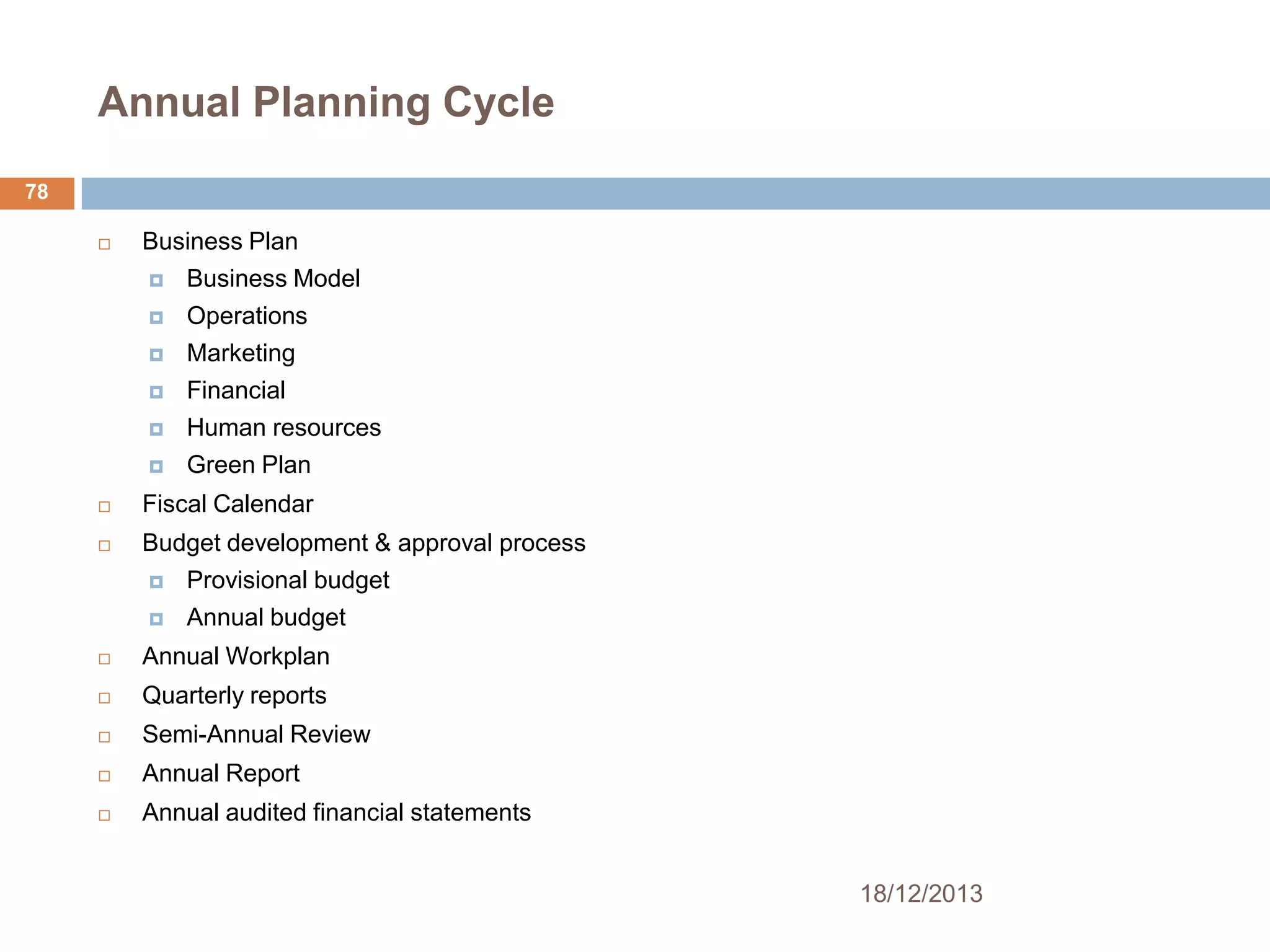 Annual Planning Cycle
78


Business Plan


Business Model



Operations



Marketing



Financial



Human resources



Green Plan



Fiscal Calendar



Budget development & approval process


Provisional budget



Annual budget



Annual Workplan



Quarterly reports



Semi-Annual Review



Annual Report



Annual audited financial statements
18/12/2013

 