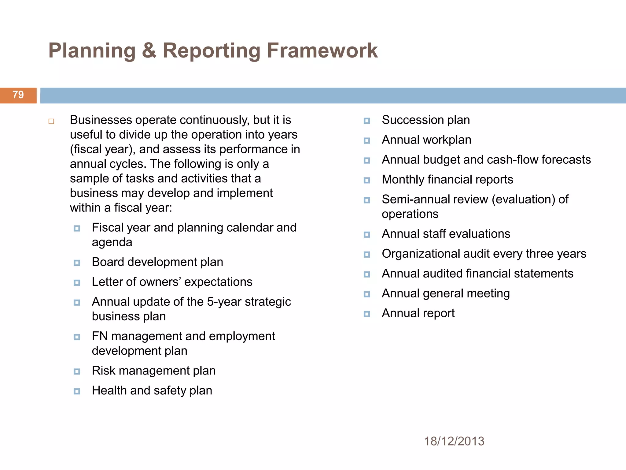 Planning & Reporting Framework
79


Businesses operate continuously, but it is
useful to divide up the operation into years
(fiscal year), and assess its performance in
annual cycles. The following is only a
sample of tasks and activities that a
business may develop and implement
within a fiscal year:


Fiscal year and planning calendar and
agenda



Board development plan



Letter of owners’ expectations



Annual update of the 5-year strategic
business plan





Annual workplan



Annual budget and cash-flow forecasts



Monthly financial reports



Semi-annual review (evaluation) of
operations



Annual staff evaluations



Organizational audit every three years



Annual audited financial statements



Annual general meeting



Annual report

Risk management plan



Succession plan

FN management and employment
development plan





Health and safety plan

18/12/2013

 