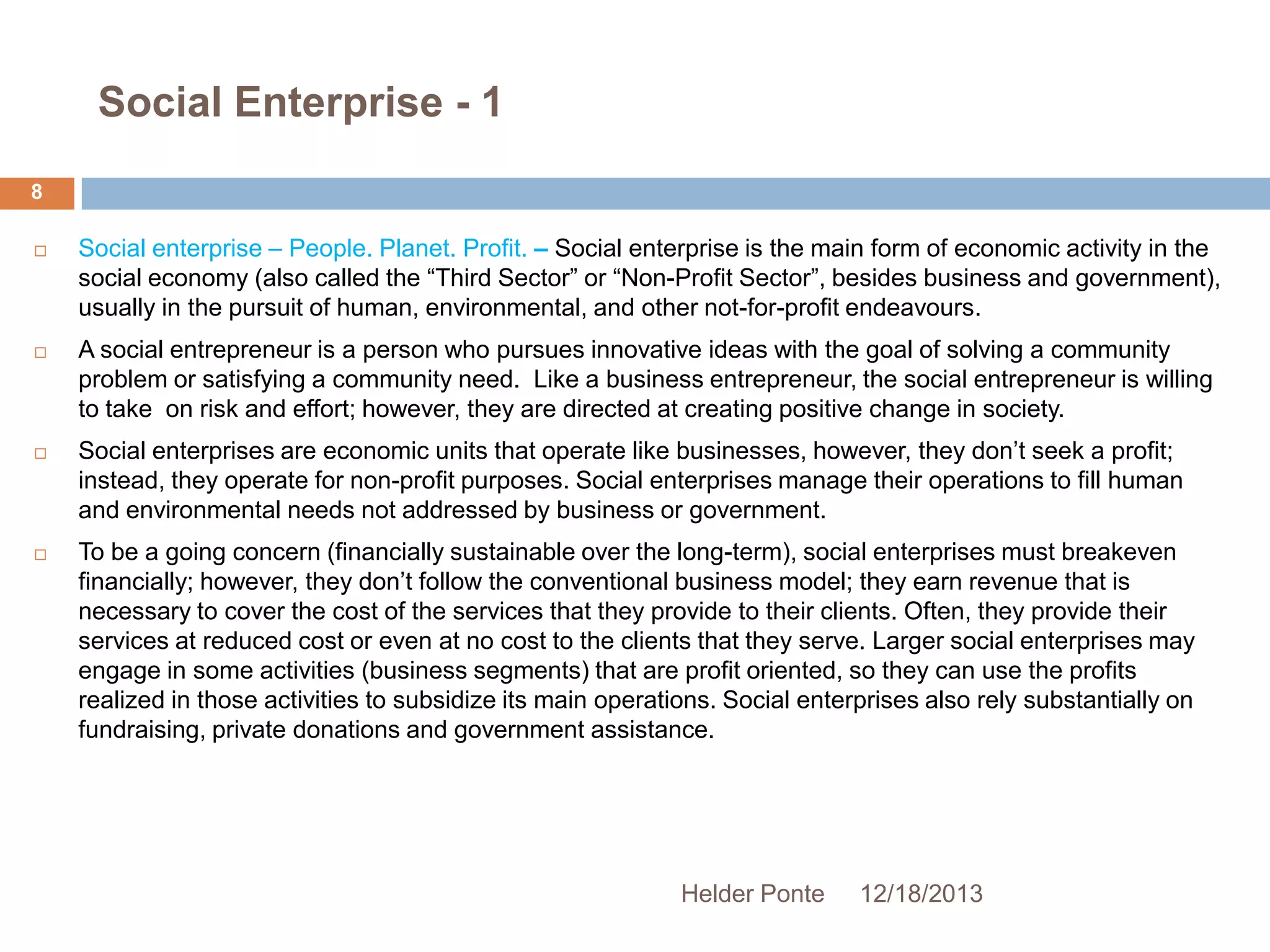 Social Enterprise - 1
8








Social enterprise – People. Planet. Profit. – Social enterprise is the main form of economic activity in the
social economy (also called the ―Third Sector‖ or ―Non-Profit Sector‖, besides business and government),
usually in the pursuit of human, environmental, and other not-for-profit endeavours.
A social entrepreneur is a person who pursues innovative ideas with the goal of solving a community
problem or satisfying a community need. Like a business entrepreneur, the social entrepreneur is willing
to take on risk and effort; however, they are directed at creating positive change in society.
Social enterprises are economic units that operate like businesses, however, they don’t seek a profit;
instead, they operate for non-profit purposes. Social enterprises manage their operations to fill human
and environmental needs not addressed by business or government.
To be a going concern (financially sustainable over the long-term), social enterprises must breakeven
financially; however, they don’t follow the conventional business model; they earn revenue that is
necessary to cover the cost of the services that they provide to their clients. Often, they provide their
services at reduced cost or even at no cost to the clients that they serve. Larger social enterprises may
engage in some activities (business segments) that are profit oriented, so they can use the profits
realized in those activities to subsidize its main operations. Social enterprises also rely substantially on
fundraising, private donations and government assistance.

Helder Ponte

12/18/2013

 