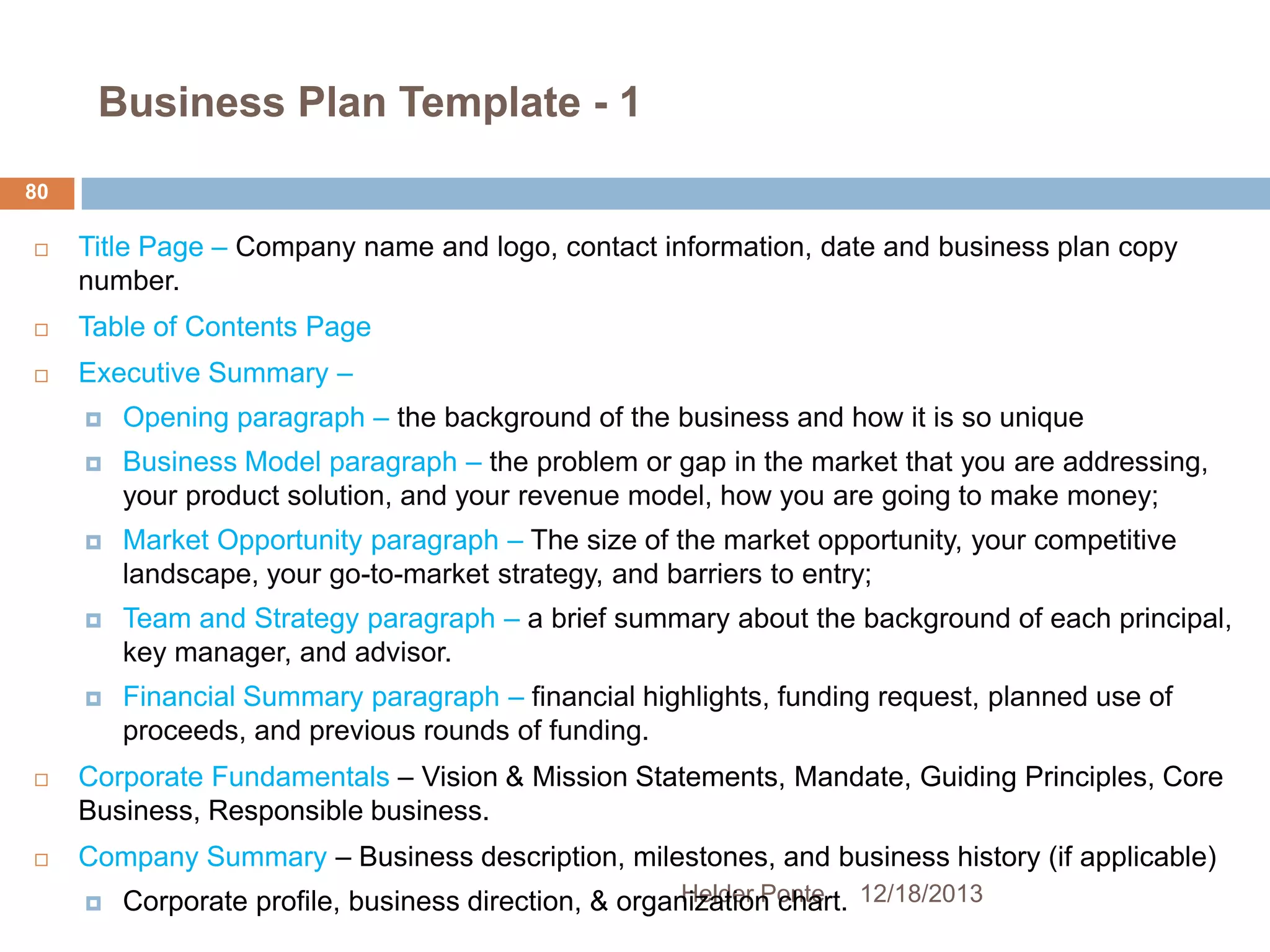 Business Plan Template - 1
80


Title Page – Company name and logo, contact information, date and business plan copy
number.



Table of Contents Page



Executive Summary –



Market Opportunity paragraph – The size of the market opportunity, your competitive
landscape, your go-to-market strategy, and barriers to entry;



Team and Strategy paragraph – a brief summary about the background of each principal,
key manager, and advisor.





Business Model paragraph – the problem or gap in the market that you are addressing,
your product solution, and your revenue model, how you are going to make money;





Opening paragraph – the background of the business and how it is so unique

Financial Summary paragraph – financial highlights, funding request, planned use of
proceeds, and previous rounds of funding.

Corporate Fundamentals – Vision & Mission Statements, Mandate, Guiding Principles, Core
Business, Responsible business.
Company Summary – Business description, milestones, and business history (if applicable)


Helder Ponte
Corporate profile, business direction, & organization chart. 12/18/2013

 