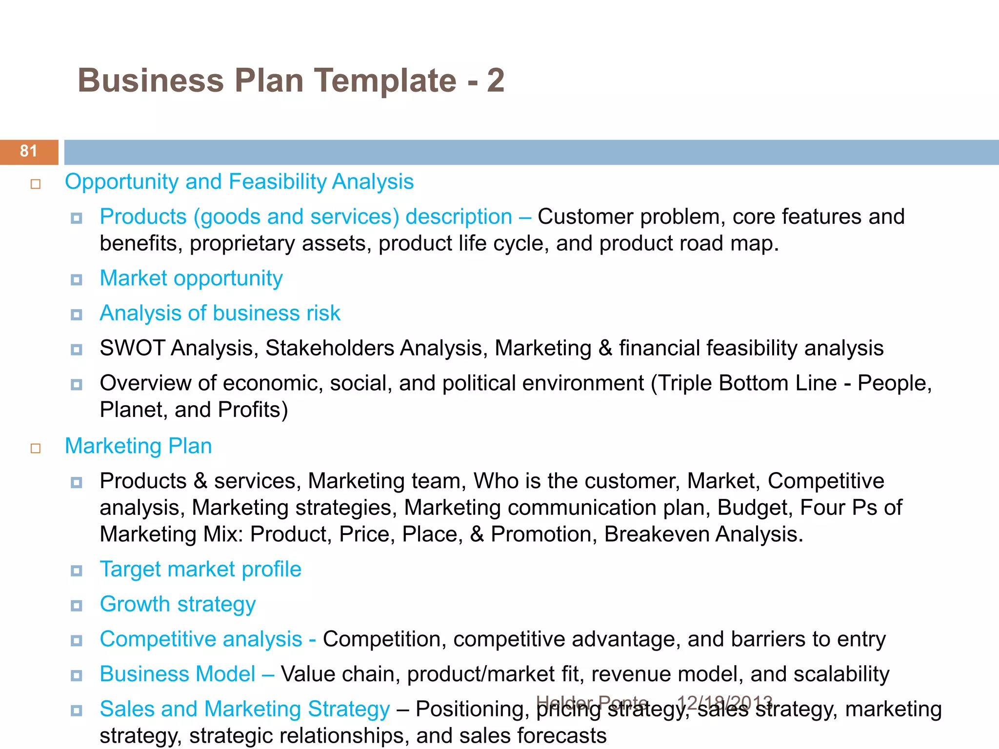 Business Plan Template - 2
81


Opportunity and Feasibility Analysis




Market opportunity



Analysis of business risk



SWOT Analysis, Stakeholders Analysis, Marketing & financial feasibility analysis





Products (goods and services) description – Customer problem, core features and
benefits, proprietary assets, product life cycle, and product road map.

Overview of economic, social, and political environment (Triple Bottom Line - People,
Planet, and Profits)

Marketing Plan


Products & services, Marketing team, Who is the customer, Market, Competitive
analysis, Marketing strategies, Marketing communication plan, Budget, Four Ps of
Marketing Mix: Product, Price, Place, & Promotion, Breakeven Analysis.



Target market profile



Growth strategy



Competitive analysis - Competition, competitive advantage, and barriers to entry



Business Model – Value chain, product/market fit, revenue model, and scalability



Sales and Marketing Strategy – Positioning, Helder Ponte 12/18/2013
pricing strategy, sales strategy, marketing
strategy, strategic relationships, and sales forecasts

 