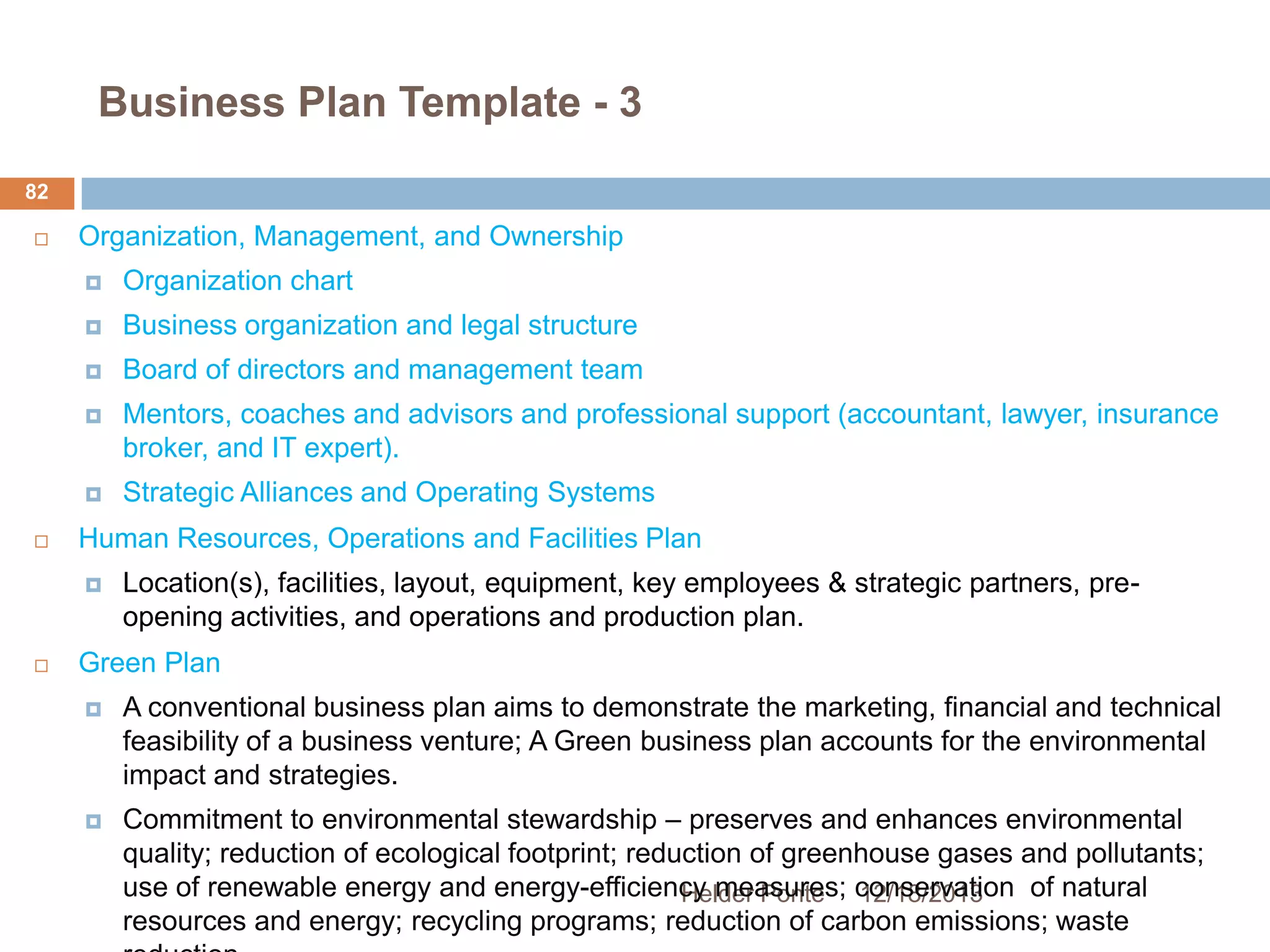 Business Plan Template - 3
82


Organization, Management, and Ownership



Business organization and legal structure



Board of directors and management team



Mentors, coaches and advisors and professional support (accountant, lawyer, insurance
broker, and IT expert).




Organization chart

Strategic Alliances and Operating Systems

Human Resources, Operations and Facilities Plan




Location(s), facilities, layout, equipment, key employees & strategic partners, preopening activities, and operations and production plan.

Green Plan


A conventional business plan aims to demonstrate the marketing, financial and technical
feasibility of a business venture; A Green business plan accounts for the environmental
impact and strategies.



Commitment to environmental stewardship – preserves and enhances environmental
quality; reduction of ecological footprint; reduction of greenhouse gases and pollutants;
use of renewable energy and energy-efficiency measures; conservation of natural
Helder Ponte 12/18/2013
resources and energy; recycling programs; reduction of carbon emissions; waste

 
