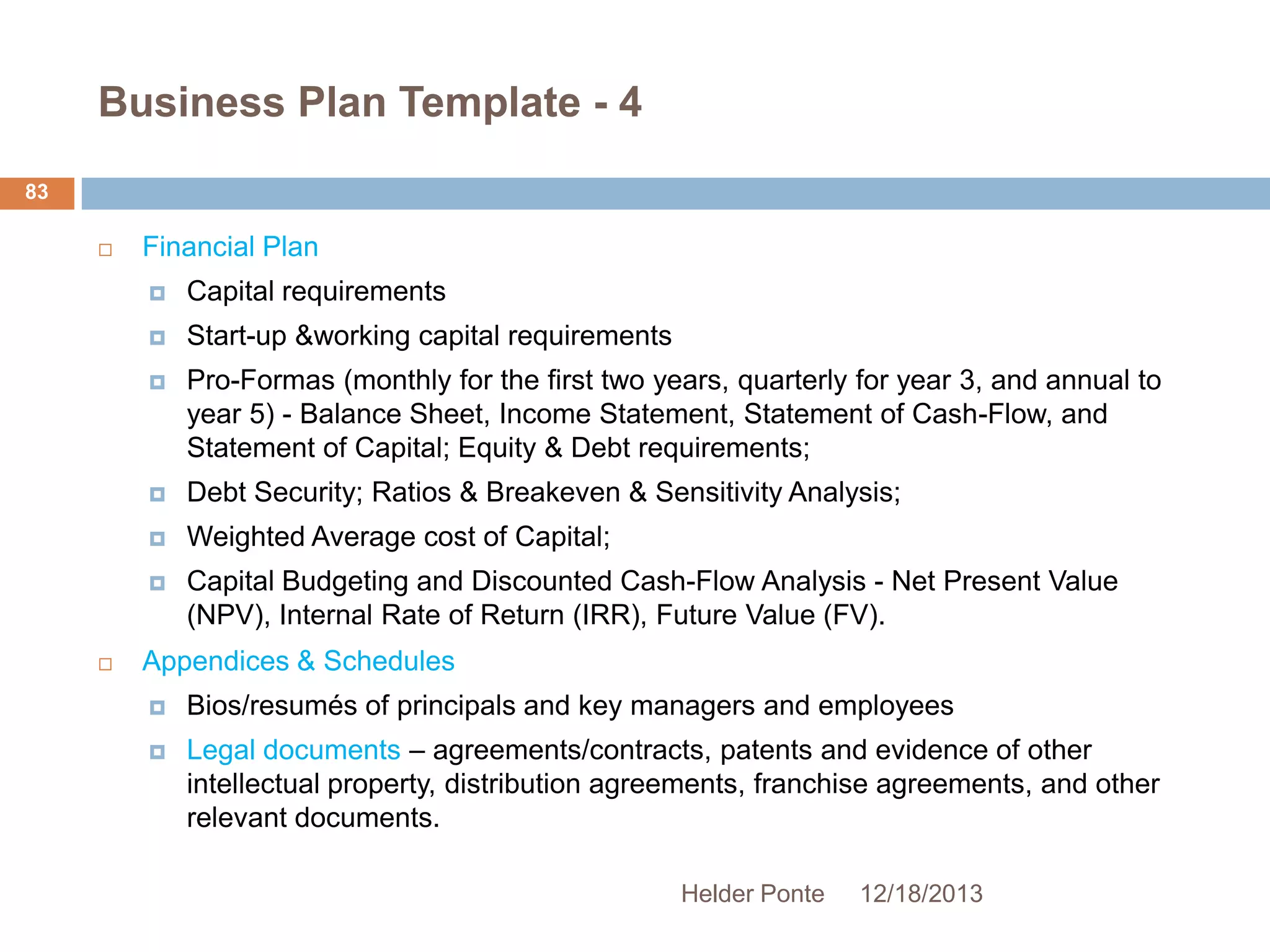 Business Plan Template - 4
83


Financial Plan




Start-up &working capital requirements



Pro-Formas (monthly for the first two years, quarterly for year 3, and annual to
year 5) - Balance Sheet, Income Statement, Statement of Cash-Flow, and
Statement of Capital; Equity & Debt requirements;



Debt Security; Ratios & Breakeven & Sensitivity Analysis;



Weighted Average cost of Capital;





Capital requirements

Capital Budgeting and Discounted Cash-Flow Analysis - Net Present Value
(NPV), Internal Rate of Return (IRR), Future Value (FV).

Appendices & Schedules


Bios/resumés of principals and key managers and employees



Legal documents – agreements/contracts, patents and evidence of other
intellectual property, distribution agreements, franchise agreements, and other
relevant documents.
Helder Ponte

12/18/2013

 