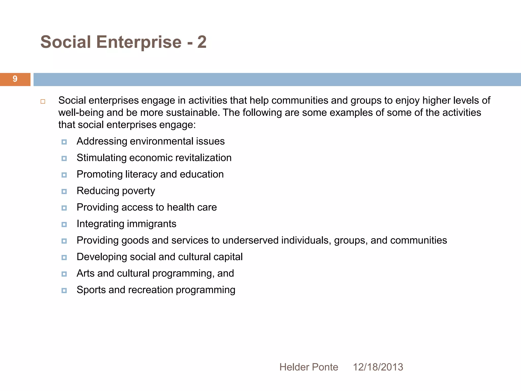 Social Enterprise - 2
9


Social enterprises engage in activities that help communities and groups to enjoy higher levels of
well-being and be more sustainable. The following are some examples of some of the activities
that social enterprises engage:


Addressing environmental issues



Stimulating economic revitalization



Promoting literacy and education



Reducing poverty



Providing access to health care



Integrating immigrants



Providing goods and services to underserved individuals, groups, and communities



Developing social and cultural capital



Arts and cultural programming, and



Sports and recreation programming

Helder Ponte

12/18/2013

 
