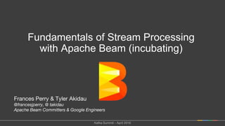 Frances Perry & Tyler Akidau
@francesjperry, @ takidau
Apache Beam Committers & Google Engineers
Fundamentals of Stream Processing
with Apache Beam (incubating)
Kafka Summit - April 2016
 