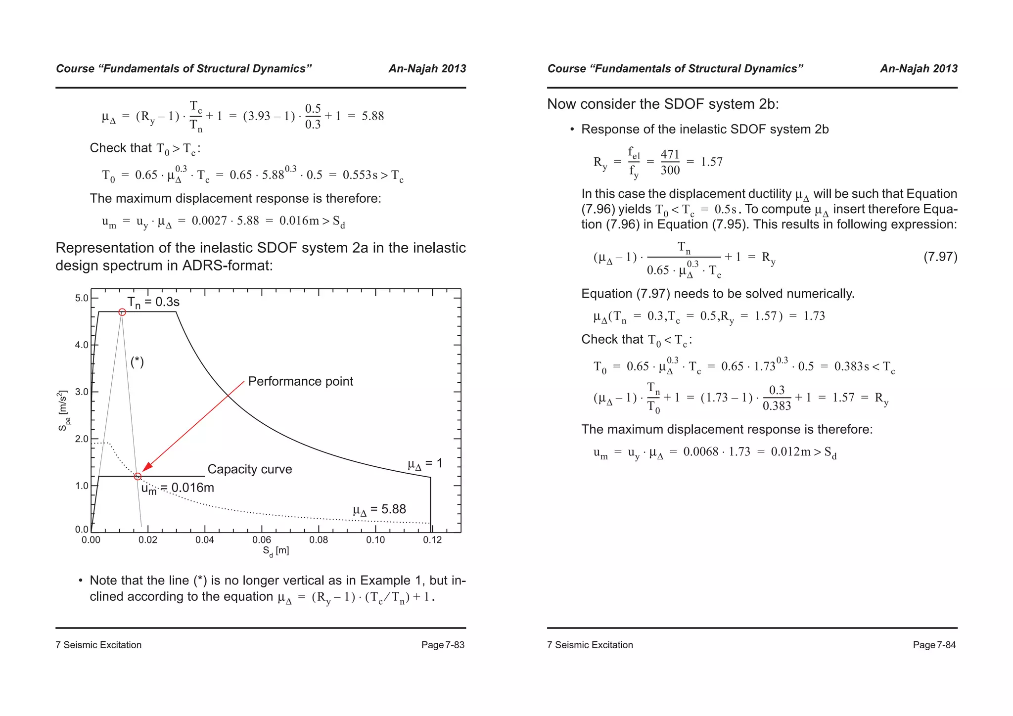 Course “Fundamentals of Structural Dynamics” An-Najah 2013
7 Seismic Excitation Page7-83
Check that :
The maximum displacement response is therefore:
Representation of the inelastic SDOF system 2a in the inelastic
design spectrum in ADRS-format:
• Note that the line (*) is no longer vertical as in Example 1, but in-
clined according to the equation .
μΔ Ry 1–( )
Tc
Tn
------ 1+⋅ 3.93 1–( )
0.5
0.3
------- 1+⋅ 5.88= = =
T0 Tc>
T0 0.65 μΔ
0.3
Tc⋅ ⋅ 0.65 5.88
0.3
0.5⋅ ⋅ 0.553s Tc>= = =
um uy μΔ⋅ 0.0027 5.88⋅ 0.016m Sd>= = =
0.00 0.02 0.04 0.06 0.08 0.10 0.12
Sd
[m]
0.0
1.0
2.0
3.0
4.0
5.0
Spa
[m/s2
]
Capacity curve μΔ = 1
μΔ = 5.88
Tn = 0.3s
um = 0.016m
Performance point
(*)
μΔ Ry 1–( ) Tc Tn⁄( ) 1+⋅=
Course “Fundamentals of Structural Dynamics” An-Najah 2013
7 Seismic Excitation Page7-84
Now consider the SDOF system 2b:
• Response of the inelastic SDOF system 2b
In this case the displacement ductility will be such that Equation
(7.96) yields . To compute insert therefore Equa-
tion (7.96) in Equation (7.95). This results in following expression:
(7.97)
Equation (7.97) needs to be solved numerically.
Check that :
The maximum displacement response is therefore:
Ry
fel
fy
-----
471
300
--------- 1.57= = =
μΔ
T0 Tc< 0.5s= μΔ
μΔ 1–( )
Tn
0.65 μΔ
0.3
Tc⋅ ⋅
---------------------------------- 1+⋅ Ry=
μΔ Tn( 0.3 Tc, 0.5 Ry, 1.57) 1.73= = = =
T0 Tc<
T0 0.65 μΔ
0.3
Tc⋅ ⋅ 0.65 1.73
0.3
0.5⋅ ⋅ 0.383s Tc<= = =
μΔ 1–( )
Tn
T0
------ 1+⋅ 1.73 1–( )
0.3
0.383
------------- 1+⋅ 1.57 Ry= = =
um uy μΔ⋅ 0.0068 1.73⋅ 0.012m Sd>= = =
 
