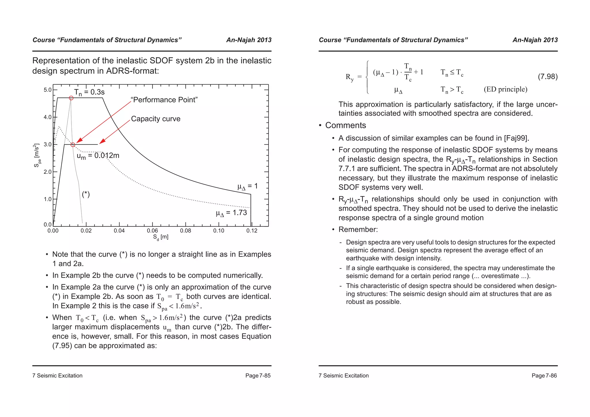Course “Fundamentals of Structural Dynamics” An-Najah 2013
7 Seismic Excitation Page7-85
Representation of the inelastic SDOF system 2b in the inelastic
design spectrum in ADRS-format:
• Note that the curve (*) is no longer a straight line as in Examples
1 and 2a.
• In Example 2b the curve (*) needs to be computed numerically.
• In Example 2a the curve (*) is only an approximation of the curve
(*) in Example 2b. As soon as both curves are identical.
In Example 2 this is the case if .
• When (i.e. when ) the curve (*)2a predicts
larger maximum displacements than curve (*)2b. The differ-
ence is, however, small. For this reason, in most cases Equation
(7.95) can be approximated as:
0.00 0.02 0.04 0.06 0.08 0.10 0.12
Sd
[m]
0.0
1.0
2.0
3.0
4.0
5.0
Spa
[m/s2
]
Capacity curve
μΔ = 1
μΔ = 1.73
Tn = 0.3s
um = 0.012m
“Performance Point”
(*)
T0 Tc=
Spa 1.6m/s2<
T0 Tc< Spa 1.6m/s2>
um
Course “Fundamentals of Structural Dynamics” An-Najah 2013
7 Seismic Excitation Page7-86
(7.98)
This approximation is particularly satisfactory, if the large uncer-
tainties associated with smoothed spectra are considered.
• Comments
• A discussion of similar examples can be found in [Faj99].
• For computing the response of inelastic SDOF systems by means
of inelastic design spectra, the Ry-μΔ-Tn relationships in Section
7.7.1 are sufficient. The spectra in ADRS-format are not absolutely
necessary, but they illustrate the maximum response of inelastic
SDOF systems very well.
• Ry-μΔ-Tn relationships should only be used in conjunction with
smoothed spectra. They should not be used to derive the inelastic
response spectra of a single ground motion
• Remember:
- Design spectra are very useful tools to design structures for the expected
seismic demand. Design spectra represent the average effect of an
earthquake with design intensity.
- If a single earthquake is considered, the spectra may underestimate the
seismic demand for a certain period range (... overestimate ...).
- This characteristic of design spectra should be considered when design-
ing structures: The seismic design should aim at structures that are as
robust as possible.
Ry
μΔ 1–( )
Tn
Tc
------ 1+⋅ Tn Tc≤
μΔ Tn Tc> (ED principle)¯
°
®
°
­
=
 