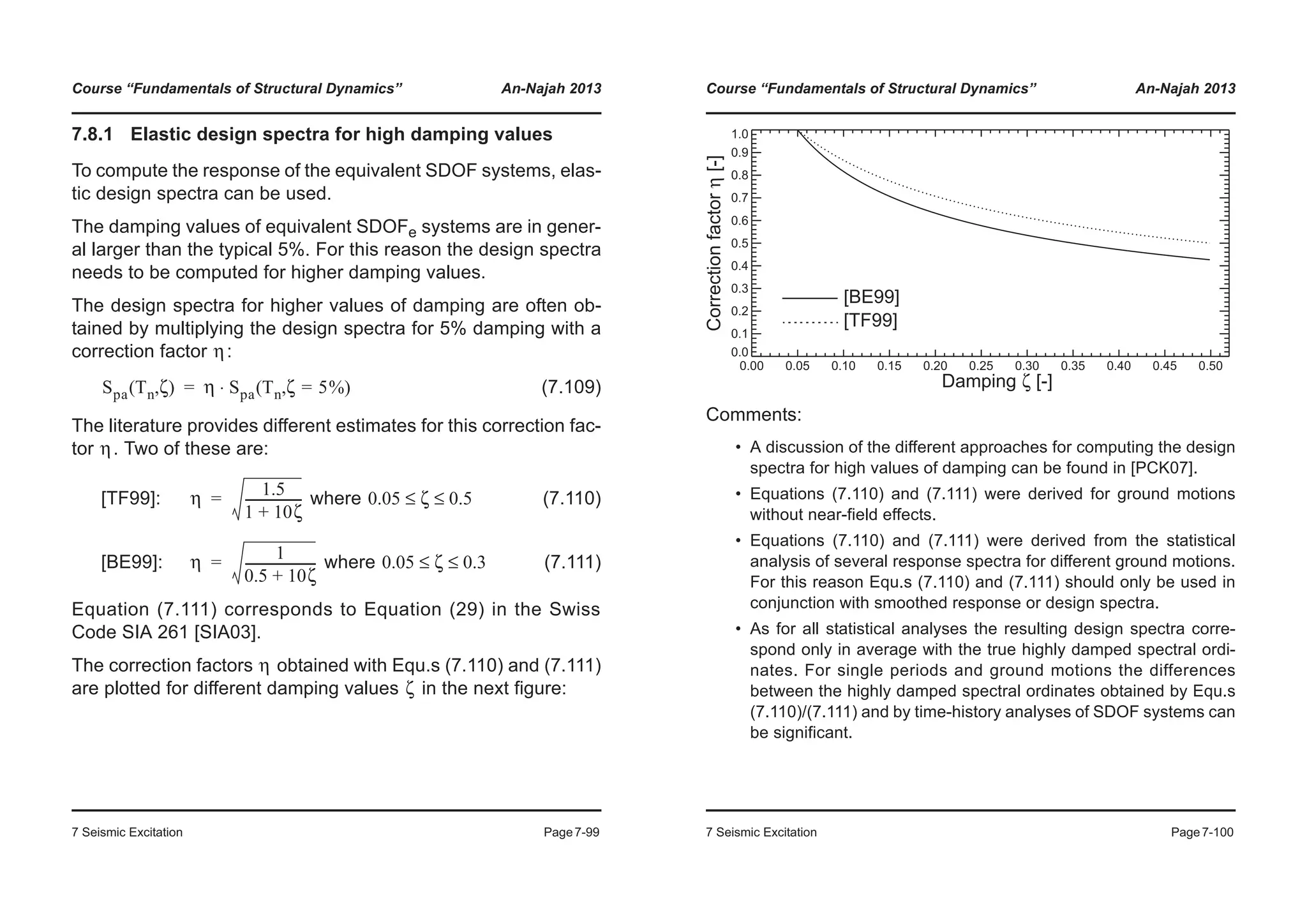 Course “Fundamentals of Structural Dynamics” An-Najah 2013
7 Seismic Excitation Page7-99
7.8.1 Elastic design spectra for high damping values
To compute the response of the equivalent SDOF systems, elas-
tic design spectra can be used.
The damping values of equivalent SDOFe systems are in gener-
al larger than the typical 5%. For this reason the design spectra
needs to be computed for higher damping values.
The design spectra for higher values of damping are often ob-
tained by multiplying the design spectra for 5% damping with a
correction factor :
(7.109)
The literature provides different estimates for this correction fac-
tor . Two of these are:
[TF99]: where (7.110)
[BE99]: where (7.111)
Equation (7.111) corresponds to Equation (29) in the Swiss
Code SIA 261 [SIA03].
The correction factors obtained with Equ.s (7.110) and (7.111)
are plotted for different damping values in the next figure:
η
Spa Tn ζ( , ) η Spa Tn ζ 5%=( , )⋅=
η
η
1.5
1 10ζ+
------------------= 0.05 ζ 0.5≤ ≤
η
1
0.5 10ζ+
-----------------------= 0.05 ζ 0.3≤ ≤
η
ζ
Course “Fundamentals of Structural Dynamics” An-Najah 2013
7 Seismic Excitation Page7-100
Comments:
• A discussion of the different approaches for computing the design
spectra for high values of damping can be found in [PCK07].
• Equations (7.110) and (7.111) were derived for ground motions
without near-field effects.
• Equations (7.110) and (7.111) were derived from the statistical
analysis of several response spectra for different ground motions.
For this reason Equ.s (7.110) and (7.111) should only be used in
conjunction with smoothed response or design spectra.
• As for all statistical analyses the resulting design spectra corre-
spond only in average with the true highly damped spectral ordi-
nates. For single periods and ground motions the differences
between the highly damped spectral ordinates obtained by Equ.s
(7.110)/(7.111) and by time-history analyses of SDOF systems can
be significant.
0.00 0.05 0.10 0.15 0.20 0.25 0.30 0.35 0.40 0.45 0.50
0.0
0.1
0.2
0.3
0.4
0.5
0.6
0.7
0.8
0.9
1.0
[BE99]
[TF99]
Damping ζ [-]
Correctionfactorη[-]
 