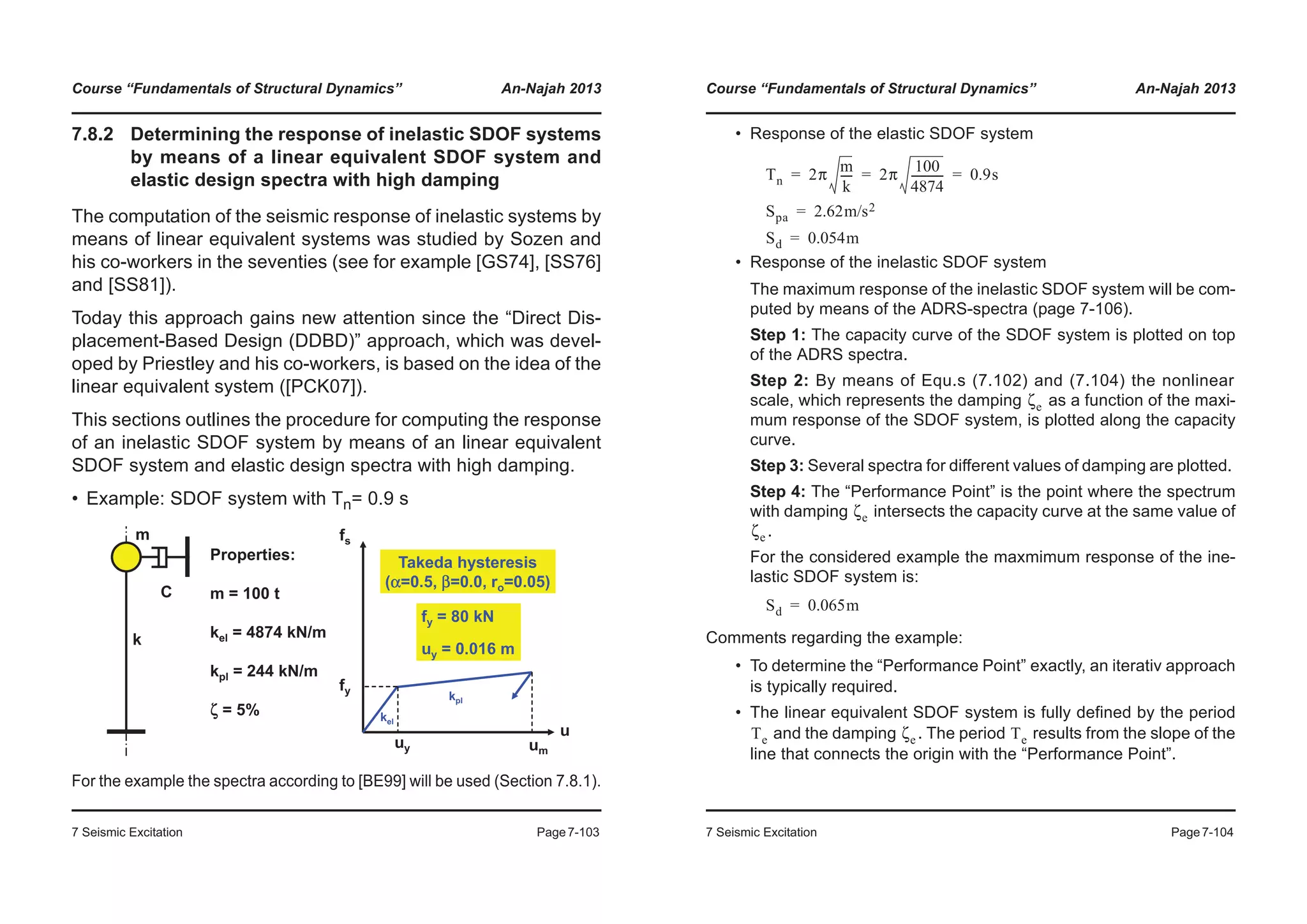 Course “Fundamentals of Structural Dynamics” An-Najah 2013
7 Seismic Excitation Page7-103
7.8.2 Determining the response of inelastic SDOF systems
by means of a linear equivalent SDOF system and
elastic design spectra with high damping
The computation of the seismic response of inelastic systems by
means of linear equivalent systems was studied by Sozen and
his co-workers in the seventies (see for example [GS74], [SS76]
and [SS81]).
Today this approach gains new attention since the “Direct Dis-
placement-Based Design (DDBD)” approach, which was devel-
oped by Priestley and his co-workers, is based on the idea of the
linear equivalent system ([PCK07]).
This sections outlines the procedure for computing the response
of an inelastic SDOF system by means of an linear equivalent
SDOF system and elastic design spectra with high damping.
• Example: SDOF system with Tn= 0.9 s
For the example the spectra according to [BE99] will be used (Section 7.8.1).
u
fs
um
uy
fy
kpl
kel
C
k
m
Properties:
m = 100 t
kel = 4874 kN/m
kpl = 244 kN/m
ζ = 5%
fy = 80 kN
uy = 0.016 m
Takeda hysteresis
(α=0.5, β=0.0, ro=0.05)
Course “Fundamentals of Structural Dynamics” An-Najah 2013
7 Seismic Excitation Page7-104
• Response of the elastic SDOF system
• Response of the inelastic SDOF system
The maximum response of the inelastic SDOF system will be com-
puted by means of the ADRS-spectra (page 7-106).
Step 1: The capacity curve of the SDOF system is plotted on top
of the ADRS spectra.
Step 2: By means of Equ.s (7.102) and (7.104) the nonlinear
scale, which represents the damping as a function of the maxi-
mum response of the SDOF system, is plotted along the capacity
curve.
Step 3: Several spectra for different values of damping are plotted.
Step 4: The “Performance Point” is the point where the spectrum
with damping intersects the capacity curve at the same value of
.
For the considered example the maxmimum response of the ine-
lastic SDOF system is:
Comments regarding the example:
• To determine the “Performance Point” exactly, an iterativ approach
is typically required.
• The linear equivalent SDOF system is fully defined by the period
and the damping . The period results from the slope of the
line that connects the origin with the “Performance Point”.
Tn 2π
m
k
---- 2π
100
4874
------------ 0.9s= = =
Spa 2.62m/s2=
Sd 0.054m=
ζe
ζe
ζe
Sd 0.065m=
Te ζe Te
 
