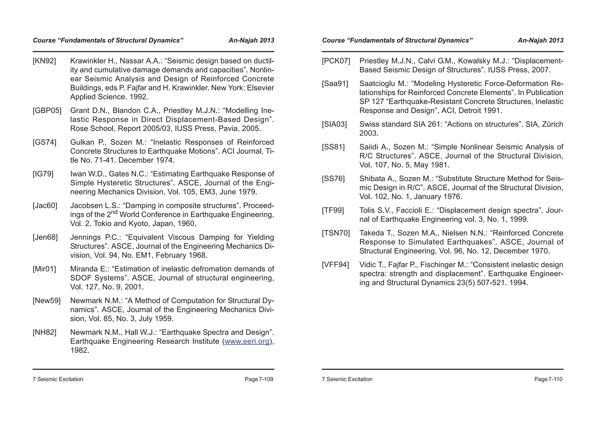Course “Fundamentals of Structural Dynamics” An-Najah 2013
7 Seismic Excitation Page7-109
[KN92] Krawinkler H., Nassar A.A.: “Seismic design based on ductil-
ity and cumulative damage demands and capacities”. Nonlin-
ear Seismic Analysis and Design of Reinforced Concrete
Buildings, eds P. Fajfar and H. Krawinkler. New York: Elsevier
Applied Science. 1992.
[GBP05] Grant D.N., Blandon C.A., Priestley M.J.N.: “Modelling Ine-
lastic Response in Direct Displacement-Based Design”.
Rose School, Report 2005/03, IUSS Press, Pavia, 2005.
[GS74] Gulkan P., Sozen M.: “Inelastic Responses of Reinforced
Concrete Structures to Earthquake Motions”. ACI Journal, Ti-
tle No. 71-41. December 1974.
[IG79] Iwan W.D., Gates N.C.: “Estimating Earthquake Response of
Simple Hysteretic Structures”. ASCE, Journal of the Engi-
neering Mechanics Division, Vol. 105, EM3, June 1979.
[Jac60] Jacobsen L.S.: “Damping in composite structures”. Proceed-
ings of the 2nd
World Conference in Earthquake Engineering.
Vol. 2. Tokio and Kyoto, Japan, 1960.
[Jen68] Jennings P.C.: “Equivalent Viscous Damping for Yielding
Structures”. ASCE, Journal of the Engineering Mechanics Di-
vision, Vol. 94, No. EM1, February 1968.
[Mir01] Miranda E.: “Estimation of inelastic defromation demands of
SDOF Systems”. ASCE, Journal of structural engineering,
Vol. 127, No. 9, 2001.
[New59] Newmark N.M.: “A Method of Computation for Structural Dy-
namics”. ASCE, Journal of the Engineering Mechanics Divi-
sion, Vol. 85, No. 3, July 1959.
[NH82] Newmark N.M., Hall W.J.: “Earthquake Spectra and Design”.
Earthquake Engineering Research Institute (www.eeri.org),
1982.
Course “Fundamentals of Structural Dynamics” An-Najah 2013
7 Seismic Excitation Page7-110
[PCK07] Priestley M.J.N., Calvi G.M., Kowalsky M.J.: “Displacement-
Based Seismic Design of Structures”. IUSS Press, 2007.
[Saa91] Saatcioglu M.: “Modeling Hysteretic Force-Deformation Re-
lationships for Reinforced Concrete Elements”. In Publication
SP 127 “Earthquake-Resistant Concrete Structures, Inelastic
Response and Design”, ACI, Detroit 1991.
[SIA03] Swiss standard SIA 261: “Actions on structures”. SIA, Zürich
2003.
[SS81] Saiidi A., Sozen M.: “Simple Nonlinear Seismic Analysis of
R/C Structures”. ASCE, Journal of the Structural Division,
Vol. 107, No. 5, May 1981.
[SS76] Shibata A., Sozen M.: “Substitute Structure Method for Seis-
mic Design in R/C”. ASCE, Journal of the Structural Division,
Vol. 102, No. 1, January 1976.
[TF99] Tolis S.V., Faccioli E.: “Displacement design spectra”. Jour-
nal of Earthquake Engineering vol. 3, No. 1, 1999.
[TSN70] Takeda T., Sozen M.A., Nielsen N.N.: “Reinforced Concrete
Response to Simulated Earthquakes”. ASCE, Journal of
Structural Engineering, Vol. 96, No. 12, December 1970.
[VFF94] Vidic T., Fajfar P., Fischinger M.: “Consistent inelastic design
spectra: strength and displacement”. Earthquake Engineer-
ing and Structural Dynamics 23(5) 507-521. 1994.
 