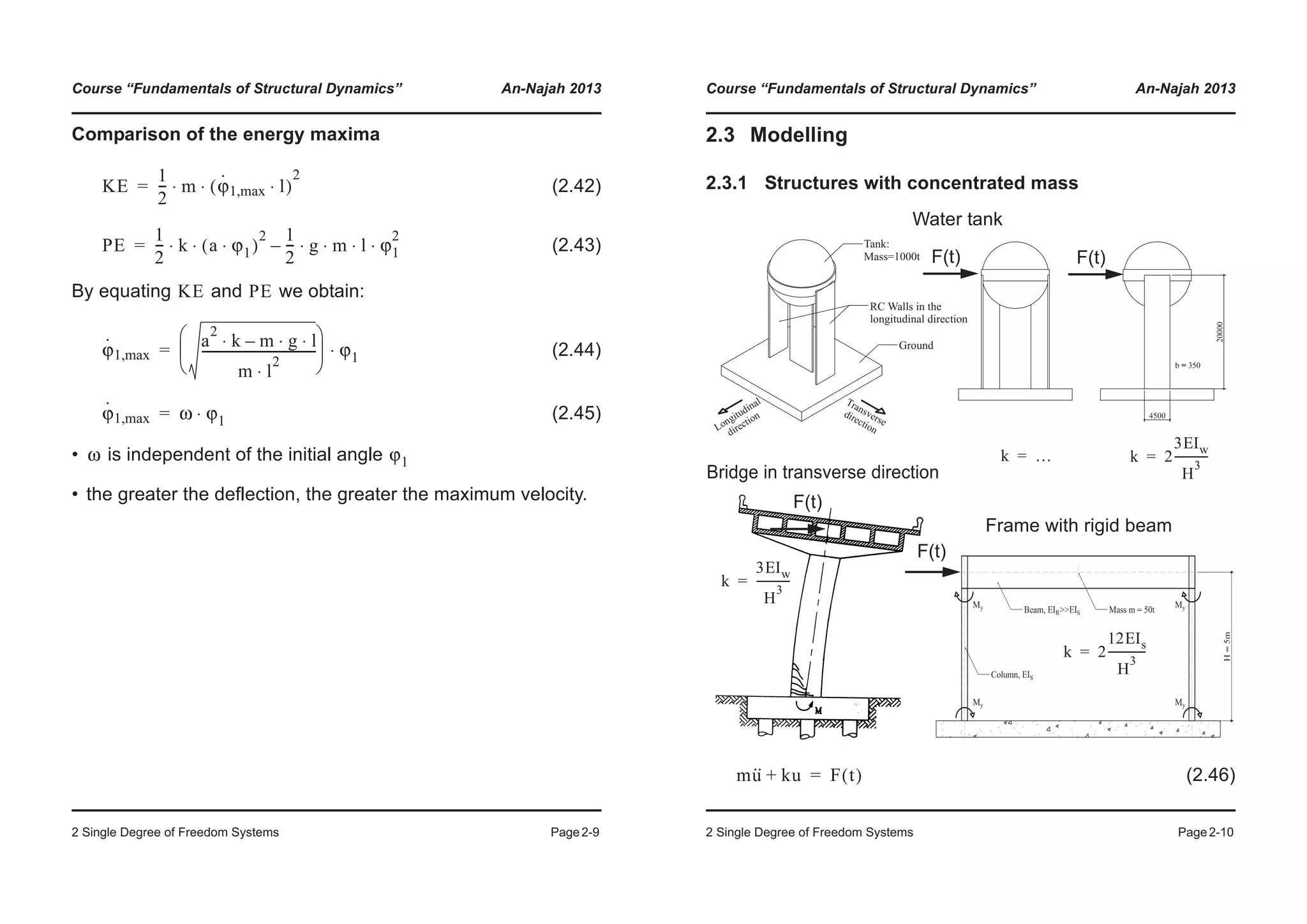 Course “Fundamentals of Structural Dynamics” An-Najah 2013
2 Single Degree of Freedom Systems Page2-9
Comparison of the energy maxima
(2.42)
(2.43)
By equating and we obtain:
(2.44)
(2.45)
• is independent of the initial angle
• the greater the deflection, the greater the maximum velocity.
KE
1
2
--- m ϕ
·
1,max l⋅( )
2
⋅ ⋅=
PE
1
2
--- k a ϕ1⋅( )
2
⋅ ⋅
1
2
--- g m l ϕ1
2
⋅ ⋅ ⋅ ⋅–=
KE PE
ϕ
·
1,max
a
2
k m g l⋅ ⋅–⋅
m l
2
⋅
-------------------------------------
© ¹
¨ ¸
§ ·
ϕ1⋅=
ϕ
·
1,max ω ϕ1⋅=
ω ϕ1
Course “Fundamentals of Structural Dynamics” An-Najah 2013
2 Single Degree of Freedom Systems Page2-10
2.3 Modelling
2.3.1 Structures with concentrated mass
(2.46)
Tank:
Mass=1000t
Ground
RC Walls in the
longitudinal direction
Longitudinal
direction
Transverse
direction
Frame with rigid beam
F(t)
Bridge in transverse direction
F(t)
k
3EIw
H
3
------------=
k 2
12EIs
H
3
--------------=
k 2
3EIw
H
3
------------=
Water tank
F(t)F(t)
k …=
mu·· ku+ F t( )=
 