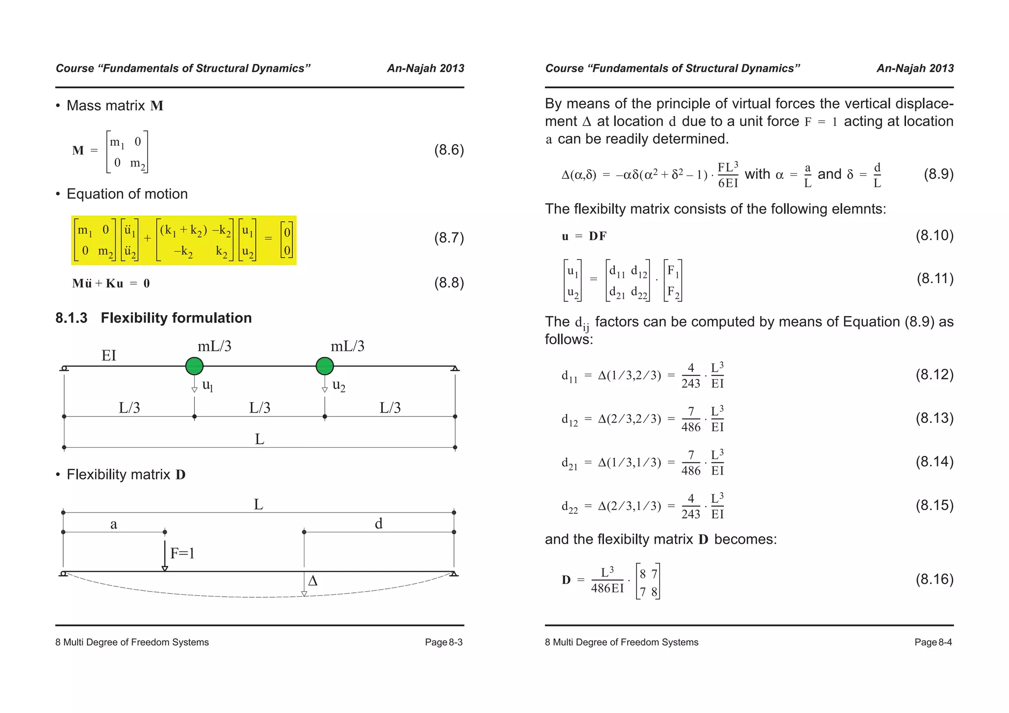 Course “Fundamentals of Structural Dynamics” An-Najah 2013
8 Multi Degree of Freedom Systems Page8-3
• Mass matrix
(8.6)
• Equation of motion
(8.7)
(8.8)
8.1.3 Flexibility formulation
• Flexibility matrix
M
M
m1 0
0 m2
=
m1 0
0 m2
u··
1
u··
2
k1 k2+( ) k2–
k2– k2
u1
u2
+ 0
0
=
Mu·· Ku+ 0=
D
Course “Fundamentals of Structural Dynamics” An-Najah 2013
8 Multi Degree of Freedom Systems Page8-4
By means of the principle of virtual forces the vertical displace-
ment at location due to a unit force acting at location
can be readily determined.
with and (8.9)
The flexibilty matrix consists of the following elemnts:
(8.10)
(8.11)
The factors can be computed by means of Equation (8.9) as
follows:
(8.12)
(8.13)
(8.14)
(8.15)
and the flexibilty matrix becomes:
(8.16)
Δ d F 1=
a
Δ α δ( , ) α– δ α2 δ2 1–+( )
FL3
6EI
---------⋅= α
a
L
---= δ
d
L
---=
u DF=
u1
u2
d11 d12
d21 d22
F1
F2
⋅=
dij
d11 Δ 1 3⁄ 2 3⁄( , )
4
243
---------
L3
EI
------⋅= =
d12 Δ 2 3⁄ 2 3⁄( , )
7
486
---------
L3
EI
------⋅= =
d21 Δ 1 3⁄ 1 3⁄( , )
7
486
---------
L3
EI
------⋅= =
d22 Δ 2 3⁄ 1 3⁄( , )
4
243
---------
L3
EI
------⋅= =
D
D
L3
486EI
--------------- 8 7
7 8
⋅=
 