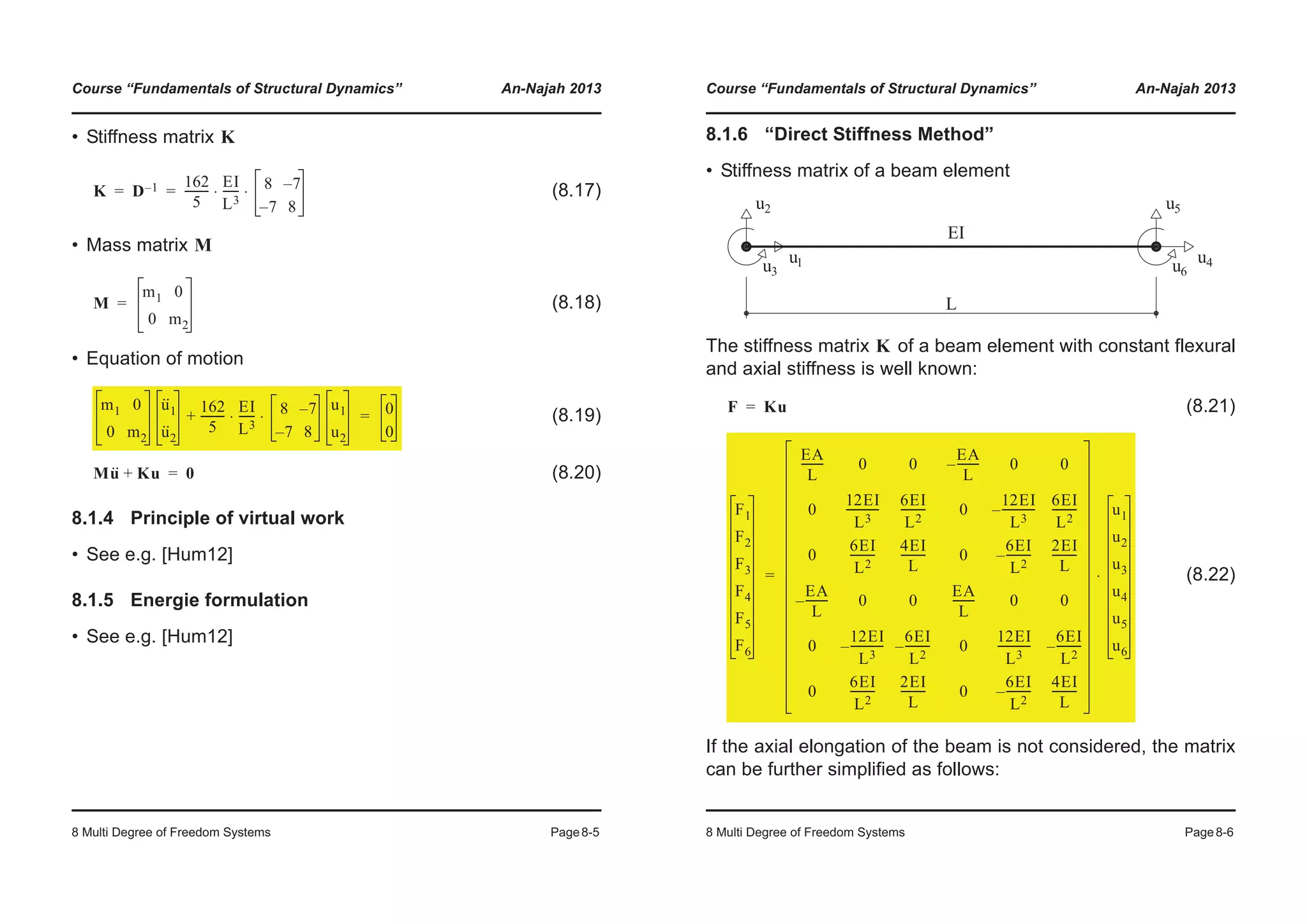 Course “Fundamentals of Structural Dynamics” An-Najah 2013
8 Multi Degree of Freedom Systems Page8-5
• Stiffness matrix
(8.17)
• Mass matrix
(8.18)
• Equation of motion
(8.19)
(8.20)
8.1.4 Principle of virtual work
• See e.g. [Hum12]
8.1.5 Energie formulation
• See e.g. [Hum12]
K
K D 1– 162
5
---------
EI
L3
------ 8 7–
7– 8
⋅ ⋅= =
M
M
m1 0
0 m2
=
m1 0
0 m2
u··
1
u··
2
162
5
---------
EI
L3
------ 8 7–
7– 8
⋅ ⋅
u1
u2
+ 0
0
=
Mu·· Ku+ 0=
Course “Fundamentals of Structural Dynamics” An-Najah 2013
8 Multi Degree of Freedom Systems Page8-6
8.1.6 “Direct Stiffness Method”
• Stiffness matrix of a beam element
The stiffness matrix of a beam element with constant flexural
and axial stiffness is well known:
(8.21)
(8.22)
If the axial elongation of the beam is not considered, the matrix
can be further simplified as follows:
K
F Ku=
F1
F2
F3
F4
F5
F6
EA
L
-------- 0 0
EA
L
--------– 0 0
0
12EI
L3
------------
6EI
L2
--------- 0
12EI
L3
------------–
6EI
L2
---------
0
6EI
L2
---------
4EI
L
--------- 0
6EI
L2
---------–
2EI
L
---------
EA
L
--------– 0 0
EA
L
-------- 0 0
0
12EI
L3
------------–
6EI
L2
---------– 0
12EI
L3
------------
6EI
L2
---------–
0
6EI
L2
---------
2EI
L
--------- 0
6EI
L2
---------–
4EI
L
---------
u1
u2
u3
u4
u5
u6
⋅=
 