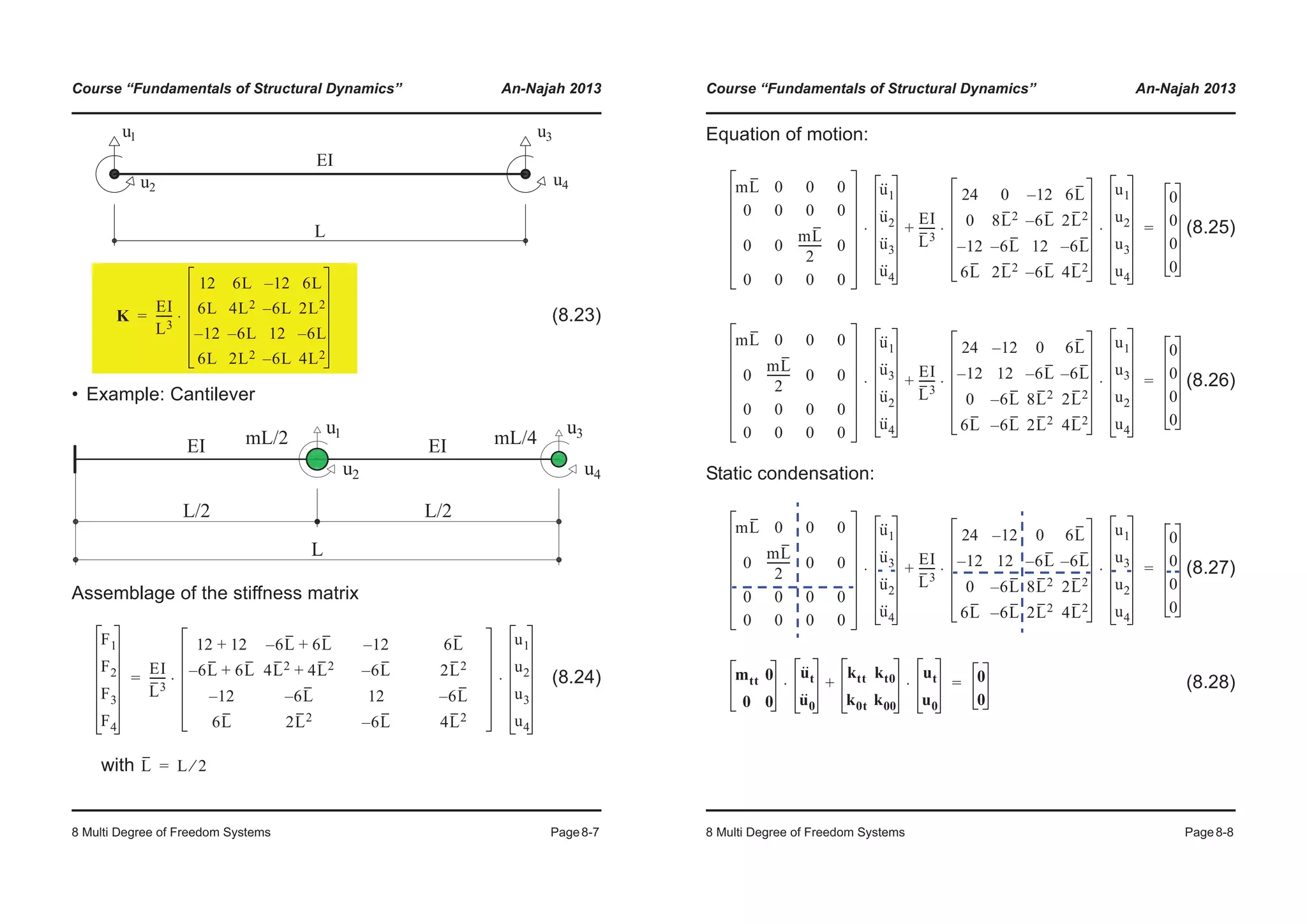 Course “Fundamentals of Structural Dynamics” An-Najah 2013
8 Multi Degree of Freedom Systems Page8-7
(8.23)
• Example: Cantilever
Assemblage of the stiffness matrix
(8.24)
with
K
EI
L3
------
12 6L 12– 6L
6L 4L2 6L– 2L2
12– 6L– 12 6L–
6L 2L2 6L– 4L2
⋅=
F1
F2
F3
F4
EI
L3
------
12 12+ 6– L 6L+ 12– 6L
6– L 6L+ 4L2 4L2+ 6L– 2L2
12– 6L– 12 6L–
6L 2L2 6L– 4L2
u1
u2
u3
u4
⋅ ⋅=
L L 2⁄=
Course “Fundamentals of Structural Dynamics” An-Najah 2013
8 Multi Degree of Freedom Systems Page8-8
Equation of motion:
(8.25)
(8.26)
Static condensation:
(8.27)
(8.28)
mL 0 0 0
0 0 0 0
0 0
mL
2
-------- 0
0 0 0 0
u··
1
u··
2
u··
3
u··
4
⋅
EI
L3
------
24 0 12– 6L
0 8L2 6L– 2L2
12– 6L– 12 6L–
6L 2L2 6L– 4L2
u1
u2
u3
u4
⋅ ⋅+
0
0
0
0
=
mL 0 0 0
0
mL
2
-------- 0 0
0 0 0 0
0 0 0 0
u··
1
u··
3
u··
2
u··
4
⋅
EI
L3
------
24 12– 0 6L
12– 12 6L– 6L–
0 6L– 8L2 2L2
6L 6L– 2L2 4L2
u1
u3
u2
u4
⋅ ⋅+
0
0
0
0
=
mL 0 0 0
0
mL
2
-------- 0 0
0 0 0 0
0 0 0 0
u··
1
u··
3
u··
2
u··
4
⋅
EI
L3
------
24 12– 0 6L
12– 12 6L– 6L–
0 6L– 8L2 2L2
6L 6L– 2L2 4L2
u1
u3
u2
u4
⋅ ⋅+
0
0
0
0
=
mtt 0
0 0
u··
t
u··
0
⋅
ktt kt0
k0t k00
ut
u0
⋅+ 0
0
=
 