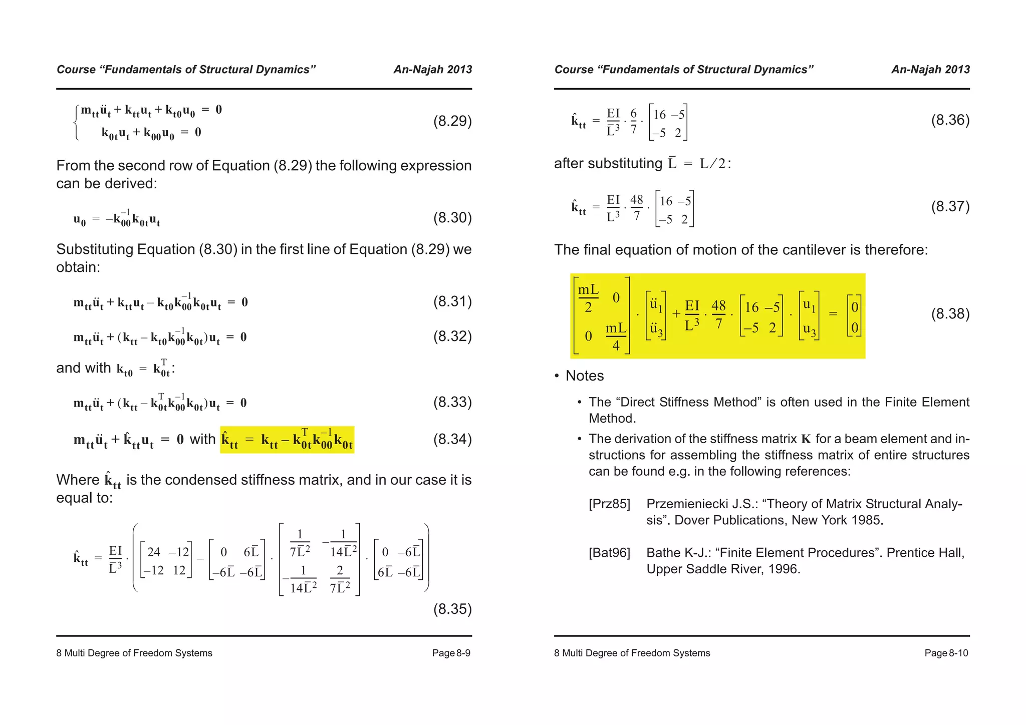 Course “Fundamentals of Structural Dynamics” An-Najah 2013
8 Multi Degree of Freedom Systems Page8-9
(8.29)
From the second row of Equation (8.29) the following expression
can be derived:
(8.30)
Substituting Equation (8.30) in the first line of Equation (8.29) we
obtain:
(8.31)
(8.32)
and with :
(8.33)
with (8.34)
Where is the condensed stiffness matrix, and in our case it is
equal to:
(8.35)
mttu··
t kttut kt0u0+ + 0=
k0tut k00u0+ 0=¯
®
­
u0 k– 00
1–
k0tut=
mttu··
t kttut kt0k00
1–
k0tut–+ 0=
mttu··
t ktt kt0k00
1–
k0t–( )ut+ 0=
kt0 k0t
T
=
mttu··
t ktt k0t
T
k00
1–
k0t–( )ut+ 0=
mttu··
t kˆ ttut+ 0= kˆ
tt ktt k0t
T
k00
1–
k0t–=
kˆ
tt
kˆ
tt
EI
L3
------ 24 12–
12– 12
0 6L
6– L 6– L
1
7L2
---------
1
14L2
------------–
1
14L2
------------–
2
7L2
---------
0 6– L
6L 6– L
⋅ ⋅–
© ¹
¨ ¸
¨ ¸
¨ ¸
¨ ¸
§ ·
⋅=
Course “Fundamentals of Structural Dynamics” An-Najah 2013
8 Multi Degree of Freedom Systems Page8-10
(8.36)
after substituting :
(8.37)
The final equation of motion of the cantilever is therefore:
(8.38)
• Notes
• The “Direct Stiffness Method” is often used in the Finite Element
Method.
• The derivation of the stiffness matrix for a beam element and in-
structions for assembling the stiffness matrix of entire structures
can be found e.g. in the following references:
[Prz85] Przemieniecki J.S.: “Theory of Matrix Structural Analy-
sis”. Dover Publications, New York 1985.
[Bat96] Bathe K-J.: “Finite Element Procedures”. Prentice Hall,
Upper Saddle River, 1996.
kˆ
tt
EI
L3
------
6
7
--- 16 5–
5– 2
⋅ ⋅=
L L 2⁄=
kˆ
tt
EI
L3
------
48
7
------ 16 5–
5– 2
⋅ ⋅=
mL
2
-------- 0
0
mL
4
--------
u··
1
u··
3
⋅
EI
L3
------
48
7
------ 16 5–
5– 2
u1
u3
⋅ ⋅ ⋅+ 0
0
=
K
 