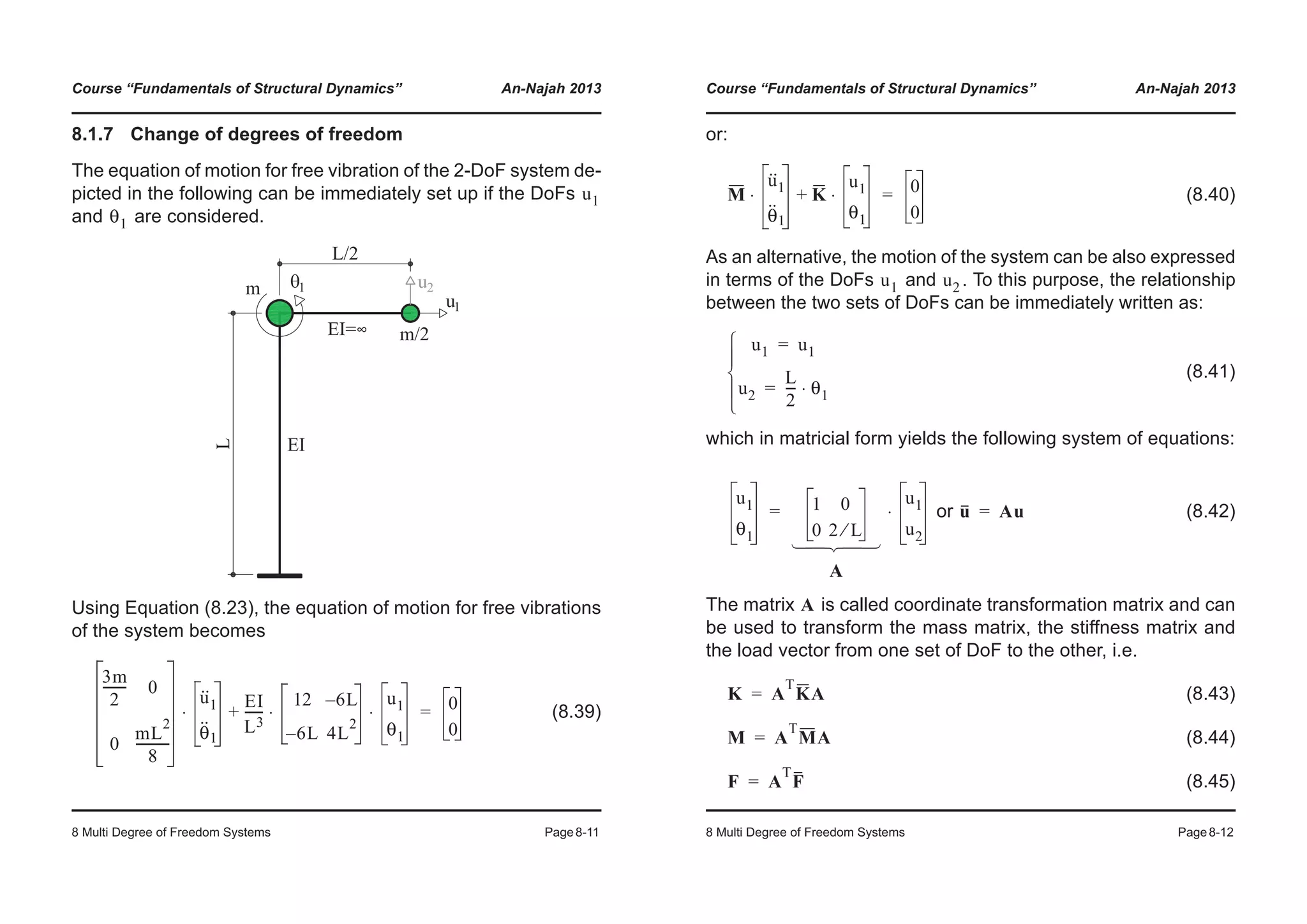 Course “Fundamentals of Structural Dynamics” An-Najah 2013
8 Multi Degree of Freedom Systems Page8-11
8.1.7 Change of degrees of freedom
The equation of motion for free vibration of the 2-DoF system de-
picted in the following can be immediately set up if the DoFs
and are considered.
Using Equation (8.23), the equation of motion for free vibrations
of the system becomes
(8.39)
u1
θ1
3m
2
-------- 0
0
mL
2
8
-----------
u··
1
θ
··
1
⋅
EI
L3
------
12 6L–
6L– 4L
2
u1
θ1
⋅ ⋅+ 0
0
=
Course “Fundamentals of Structural Dynamics” An-Najah 2013
8 Multi Degree of Freedom Systems Page8-12
or:
(8.40)
As an alternative, the motion of the system can be also expressed
in terms of the DoFs and . To this purpose, the relationship
between the two sets of DoFs can be immediately written as:
(8.41)
which in matricial form yields the following system of equations:
or (8.42)
The matrix is called coordinate transformation matrix and can
be used to transform the mass matrix, the stiffness matrix and
the load vector from one set of DoF to the other, i.e.
(8.43)
(8.44)
(8.45)
M
u··
1
θ
··
1
⋅ K
u1
θ1
⋅+ 0
0
=
u1 u2
u1 u1=
u2
L
2
--- θ1⋅=
¯
°
®
°
­
u1
θ1
1 0
0 2 L⁄
A
u1
u2
⋅=
­
°
®
°
¯
u Au=
A
K A
T
KA=
M A
T
MA=
F A
T
F=
 
