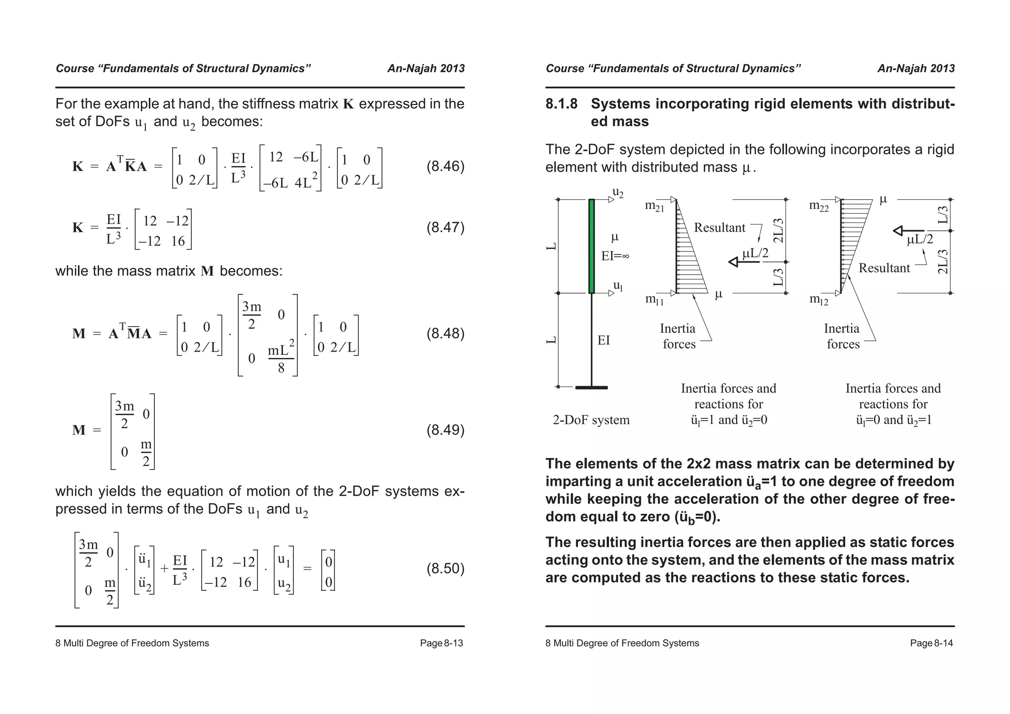 Course “Fundamentals of Structural Dynamics” An-Najah 2013
8 Multi Degree of Freedom Systems Page8-13
For the example at hand, the stiffness matrix expressed in the
set of DoFs and becomes:
(8.46)
(8.47)
while the mass matrix becomes:
(8.48)
(8.49)
which yields the equation of motion of the 2-DoF systems ex-
pressed in terms of the DoFs and
(8.50)
K
u1 u2
K A
T
KA 1 0
0 2 L⁄
EI
L3
------
12 6L–
6L– 4L
2
1 0
0 2 L⁄
⋅ ⋅ ⋅= =
K
EI
L3
------ 12 12–
12– 16
⋅=
M
M A
T
MA 1 0
0 2 L⁄
3m
2
-------- 0
0
mL
2
8
-----------
1 0
0 2 L⁄
⋅ ⋅= =
M
3m
2
-------- 0
0
m
2
----
=
u1 u2
3m
2
-------- 0
0
m
2
----
u··
1
u··
2
⋅
EI
L3
------ 12 12–
12– 16
u1
u2
⋅ ⋅+ 0
0
=
Course “Fundamentals of Structural Dynamics” An-Najah 2013
8 Multi Degree of Freedom Systems Page8-14
8.1.8 Systems incorporating rigid elements with distribut-
ed mass
The 2-DoF system depicted in the following incorporates a rigid
element with distributed mass .
The elements of the 2x2 mass matrix can be determined by
imparting a unit acceleration üa=1 to one degree of freedom
while keeping the acceleration of the other degree of free-
dom equal to zero (üb=0).
The resulting inertia forces are then applied as static forces
acting onto the system, and the elements of the mass matrix
are computed as the reactions to these static forces.
μ
 