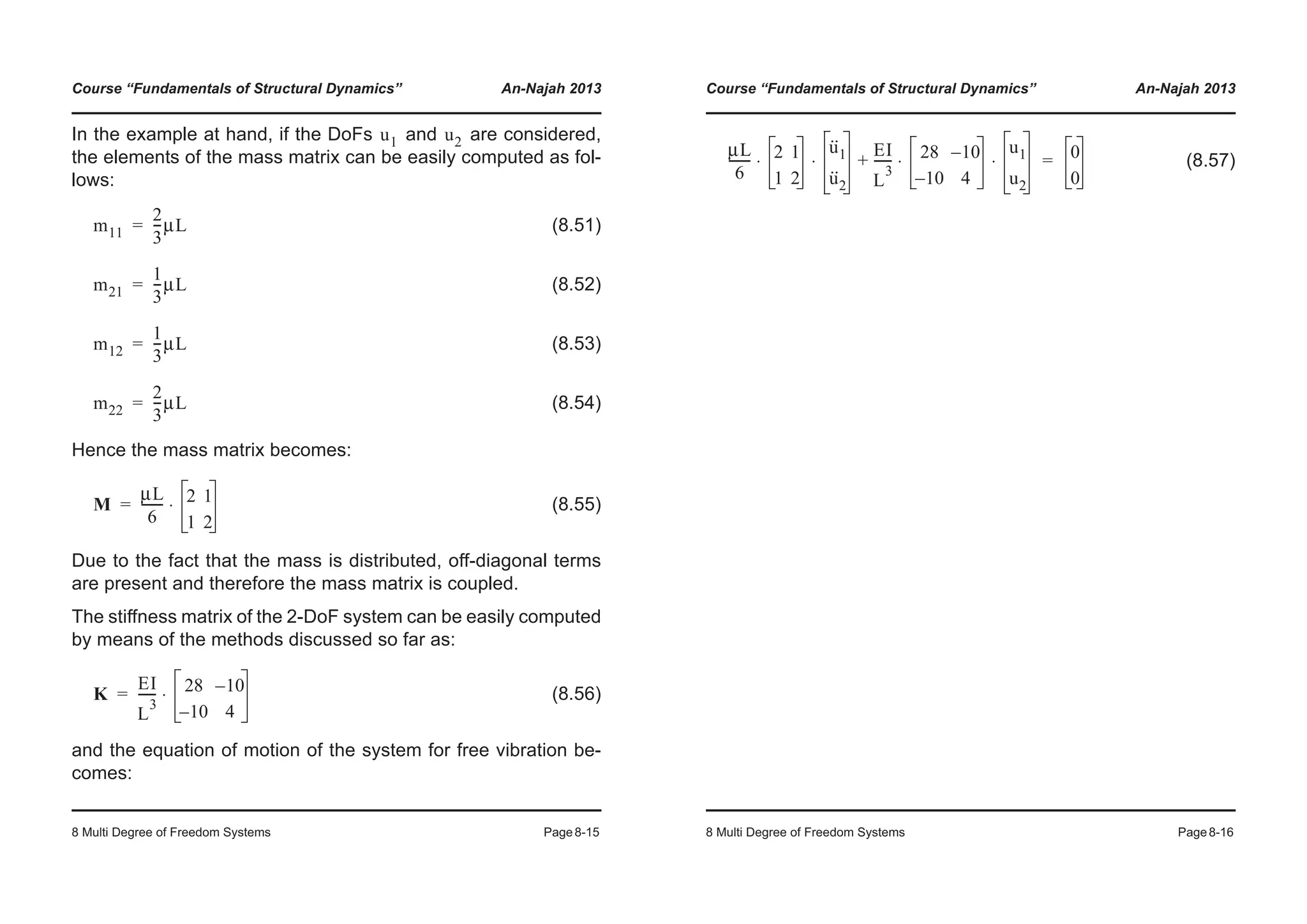 Course “Fundamentals of Structural Dynamics” An-Najah 2013
8 Multi Degree of Freedom Systems Page8-15
In the example at hand, if the DoFs and are considered,
the elements of the mass matrix can be easily computed as fol-
lows:
(8.51)
(8.52)
(8.53)
(8.54)
Hence the mass matrix becomes:
(8.55)
Due to the fact that the mass is distributed, off-diagonal terms
are present and therefore the mass matrix is coupled.
The stiffness matrix of the 2-DoF system can be easily computed
by means of the methods discussed so far as:
(8.56)
and the equation of motion of the system for free vibration be-
comes:
u1 u2
m11
2
3
---μL=
m21
1
3
---μL=
m12
1
3
---μL=
m22
2
3
---μL=
M
μL
6
------- 2 1
1 2
⋅=
K
EI
L
3
------ 28 10–
10– 4
⋅=
Course “Fundamentals of Structural Dynamics” An-Najah 2013
8 Multi Degree of Freedom Systems Page8-16
(8.57)
μL
6
------- 2 1
1 2
u··
1
u··
2
⋅ ⋅
EI
L
3
------ 28 10–
10– 4
u1
u2
⋅ ⋅+ 0
0
=
 