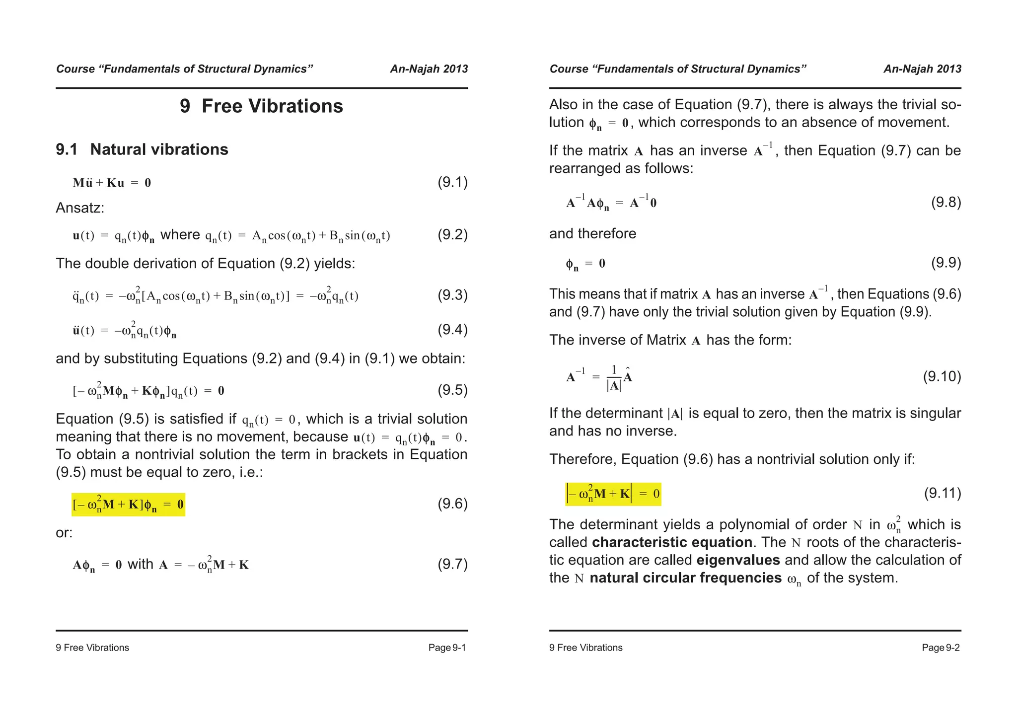 Course “Fundamentals of Structural Dynamics” An-Najah 2013
9 Free Vibrations Page9-1
9 Free Vibrations
9.1 Natural vibrations
(9.1)
Ansatz:
where (9.2)
The double derivation of Equation (9.2) yields:
(9.3)
(9.4)
and by substituting Equations (9.2) and (9.4) in (9.1) we obtain:
(9.5)
Equation (9.5) is satisfied if , which is a trivial solution
meaning that there is no movement, because .
To obtain a nontrivial solution the term in brackets in Equation
(9.5) must be equal to zero, i.e.:
(9.6)
or:
with (9.7)
Mu·· Ku+ 0=
u t( ) qn t( )φφn= qn t( ) An ωnt( )cos Bn ωnt( )sin+=
q··
n t( ) ωn
2
An ωnt( )cos Bn ωnt( )sin+[ ]– ωn
2
qn t( )–= =
u·· t( ) ωn
2
qn t( )– φn=
ωn
2
Mφn– Kφn+[ ]qn t( ) 0=
qn t( ) 0=
u t( ) qn t( )φφn 0= =
ωn
2
M– K+[ ]φφn 0=
Aφn 0= A ωn
2
M– K+=
Course “Fundamentals of Structural Dynamics” An-Najah 2013
9 Free Vibrations Page9-2
Also in the case of Equation (9.7), there is always the trivial so-
lution , which corresponds to an absence of movement.
If the matrix has an inverse , then Equation (9.7) can be
rearranged as follows:
(9.8)
and therefore
(9.9)
This means that if matrix has an inverse , then Equations (9.6)
and (9.7) have only the trivial solution given by Equation (9.9).
The inverse of Matrix has the form:
(9.10)
If the determinant is equal to zero, then the matrix is singular
and has no inverse.
Therefore, Equation (9.6) has a nontrivial solution only if:
(9.11)
The determinant yields a polynomial of order in which is
called characteristic equation. The roots of the characteris-
tic equation are called eigenvalues and allow the calculation of
the natural circular frequencies of the system.
φn 0=
A A
1–
A
1–
Aφn A
1–
0=
φn 0=
A A
1–
A
A
1– 1
A
-------Aˆ=
A
ωn
2
M– K+ 0=
N ωn
2
N
N ωn
 
