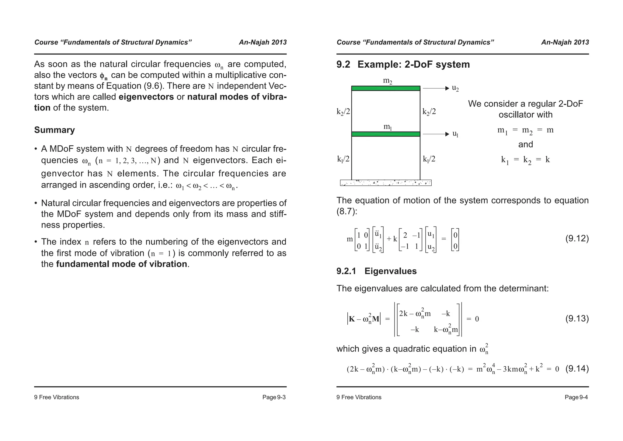 Course “Fundamentals of Structural Dynamics” An-Najah 2013
9 Free Vibrations Page9-3
As soon as the natural circular frequencies are computed,
also the vectors can be computed within a multiplicative con-
stant by means of Equation (9.6). There are independent Vec-
tors which are called eigenvectors or natural modes of vibra-
tion of the system.
Summary
• A MDoF system with degrees of freedom has circular fre-
quencies ( ) and eigenvectors. Each ei-
genvector has elements. The circular frequencies are
arranged in ascending order, i.e.: .
• Natural circular frequencies and eigenvectors are properties of
the MDoF system and depends only from its mass and stiff-
ness properties.
• The index refers to the numbering of the eigenvectors and
the first mode of vibration ( ) is commonly referred to as
the fundamental mode of vibration.
ωn
φn
N
N N
ωn n 1 2 3 … N, , , ,= N
N
ω1 ω2 … ωn< < <
n
n 1=
Course “Fundamentals of Structural Dynamics” An-Najah 2013
9 Free Vibrations Page9-4
9.2 Example: 2-DoF system
The equation of motion of the system corresponds to equation
(8.7):
(9.12)
9.2.1 Eigenvalues
The eigenvalues are calculated from the determinant:
(9.13)
which gives a quadratic equation in
(9.14)
We consider a regular 2-DoF
oscillator with
and
m1 m2 m= =
k1 k2 k= =
m 1 0
0 1
u··
1
u··
2
k 2 1–
1– 1
u1
u2
+ 0
0
=
K ωn
2
M–
2k ωn
2
m– k–
k– k ωn
2
m–
0= =
ωn
2
2k ωn
2
m–( ) k ωn
2
m–( )⋅ k–( ) k–( )⋅– m
2
ωn
4
3kmωn
2
– k
2
+ 0= =
 
