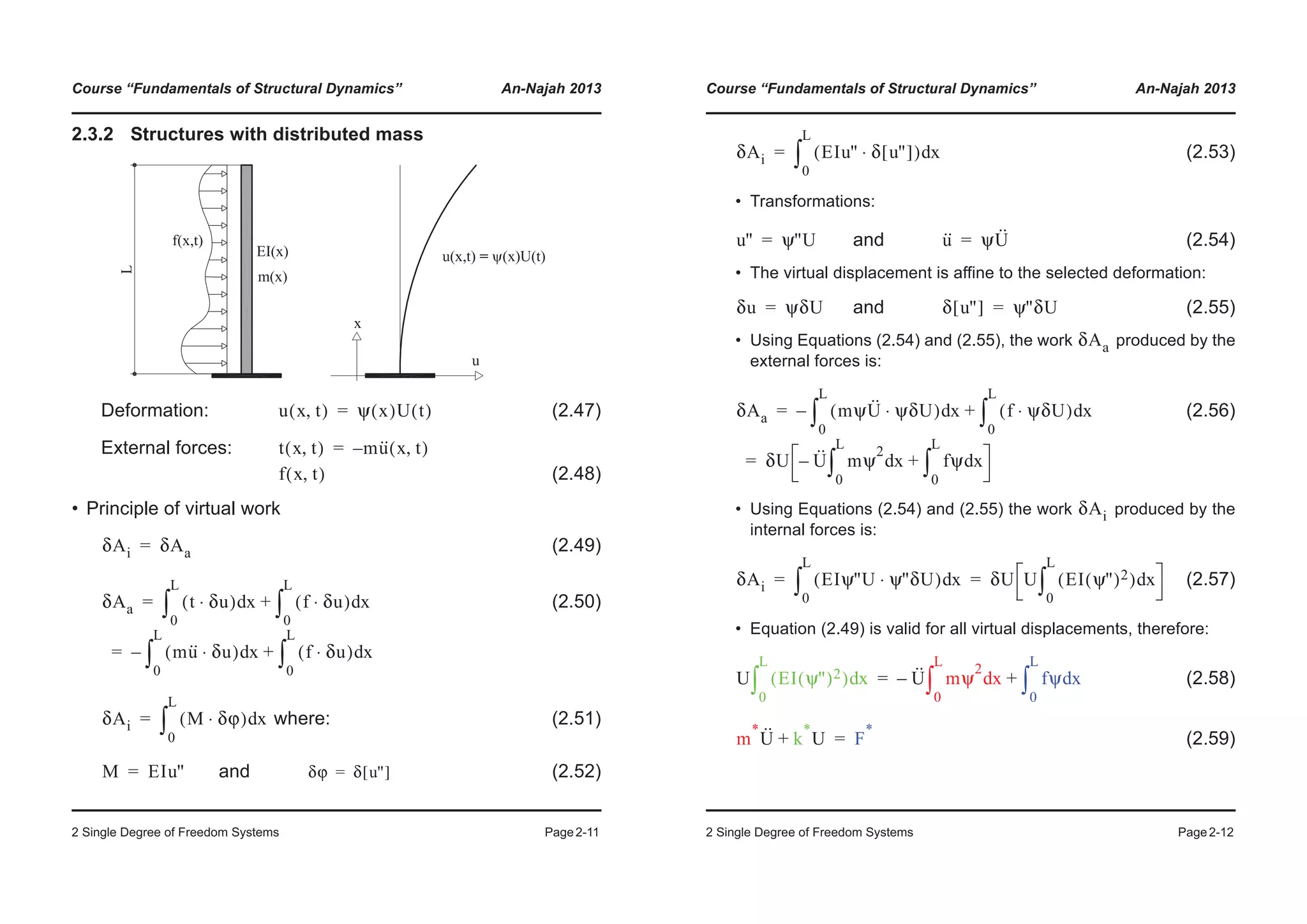 Course “Fundamentals of Structural Dynamics” An-Najah 2013
2 Single Degree of Freedom Systems Page2-11
2.3.2 Structures with distributed mass
Deformation: (2.47)
External forces:
(2.48)
• Principle of virtual work
(2.49)
(2.50)
where: (2.51)
and (2.52)
u x t,( ) ψ x( )U t( )=
t x t,( ) mu·· x t,( )–=
f x t,( )
δAi δAa=
δAa t δu⋅( ) xd
0
L
³ f δu⋅( ) xd
0
L
³+
mu·· δu⋅( ) xd
0
L
³– f δu⋅( ) xd
0
L
³+
=
=
δAi M δϕ⋅( ) xd
0
L
³=
M EIu''= δϕ δ u''[ ]=
Course “Fundamentals of Structural Dynamics” An-Najah 2013
2 Single Degree of Freedom Systems Page2-12
(2.53)
• Transformations:
and (2.54)
• The virtual displacement is affine to the selected deformation:
and (2.55)
• Using Equations (2.54) and (2.55), the work produced by the
external forces is:
(2.56)
• Using Equations (2.54) and (2.55) the work produced by the
internal forces is:
(2.57)
• Equation (2.49) is valid for all virtual displacements, therefore:
(2.58)
(2.59)
δAi EIu'' δ u''[ ]⋅( ) xd
0
L
³=
u'' ψ''U= u·· ψU··=
δu ψδU= δ u''[ ] ψ''δU=
δAa
δAa mψU·· ψδU⋅( ) xd
0
L
³– f ψδU⋅( ) xd
0
L
³+
δU U·· mψ
2
xd
0
L
³– fψ xd
0
L
³+
=
=
δAi
δAi EIψ''U ψ''δU⋅( ) xd
0
L
³ δU U EI ψ''( )2( ) xd
0
L
³= =
U EI ψ''( )2( ) xd
0
L
³ U·· mψ
2
xd
0
L
³– fψ xd
0
L
³+=
m
*
U·· k
*
U+ F
*
=
 